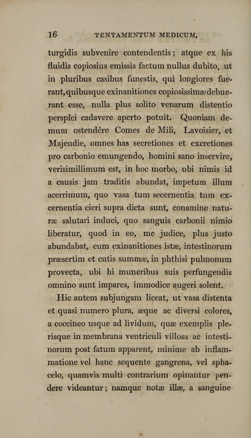 16 TENTAMENTUM MEDICUM, turgidis subvenire contendentis; atque ex his fluidis copiosius emissis factum nullus dubito, ut in pluribus casibus funestis, qui longiores fue¬ rant, quibusque exinanitiones copiosissimaedebue- rant esse, nulla plus solito venarum distentio perspici cadavere aperto potuit. Quoniam de¬ mum ostendere Comes de Mili, Lavoisier, et Majendie, omnes has secretiones et excretiones pro carbonio emungendo, homini sano inservire, verisimillimum est, in hoc morbo, ubi nimis id a causis jam traditis abundat, impetum illum acerrimum, quo vasa tum secernentia tum ex¬ cernentia cieri supra dicta sunt, conamine natu¬ rae salutari induci, quo sanguis carbonii nimio liberatur, quod in eo, me judice, plus justo abundabat, cum exinanitiones istae, intestinorum praesertim et cutis summae, in phthisi pulmonum provecta, ubi hi muneribus suis perfungendis omnino sunt impares, immodice augeri solent. Hic autem subjungam liceat, ut vasa distenta et quasi numero plura, aeque ac diversi colores, a coccineo usque ad lividum, quae exemplis ple- risque in membrana ventriculi villosa ac intesti¬ norum post fatum apparent, minime ab inflam¬ matione vel hanc sequente gangrena, vel spha- celo, quamvis multi contrarium opinantur pen¬ dere videantur; namque notae illae, a sanguine