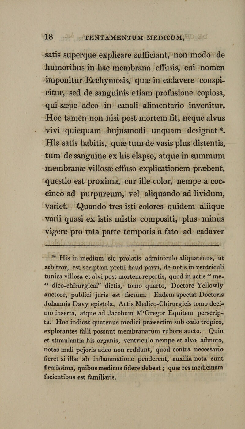satis superque explicare sufficiant, non modo de humoribus in hac membrana effusis, cui nomen imponitur Ecchymosis, quae in cadavere conspi¬ citur, sed de sanguinis etiam profusione copiosa, qui saepe adeo in canali alimentario invenitur. Hoc tamen non nisi post mortem fit, neque alvus vivi quicquam hujusmodi unquam designat*. His satis habitis, quae tum de vasis plus distentis, tum de sanguine ex his elapso, atque in summum membranae villosae effuso explicationem praebent, questio est proxima, cur ille color, nempe a coc¬ cineo ad purpureum, vel aliquando ad lividum, variet. Quando tres isti colores quidem aliique varii quasi ex istis mistis compositi, plus minus vigere pro rata parte temporis a fato ad cadaver * His in medium sic prolatis adminiculo aliquatenus, ut arbitror, est scriptam pretii haud parvi, de notis in ventriculi tunica villosa et alvi post mortem repertis, quod in actis me- ts dico-chirurgical” dictis, tomo quarto, Doctore Yellowly auctore, publici juris est factum. Eadem spectat Doctoris Johannis Davy epistola. Actis Medico-Chirurgicis tomo deci¬ mo inserta, atque ad Jacobum MfGregor Equitem perscrip¬ ta. Hoc indicat quatenus medici praesertim sub coelo tropico, explorantes falli possunt membranarum rubore aucto. Quin et stimulantia his organis, ventriculo nempe et alvo admoto, notas mali pejoris adeo non reddunt, quod contra necessario fieret si ili* ab inflammatione penderent, auxilia nota sunt firmissima, quibus medicus fidere debeat; quae res medicinam facientibus est familiaris.