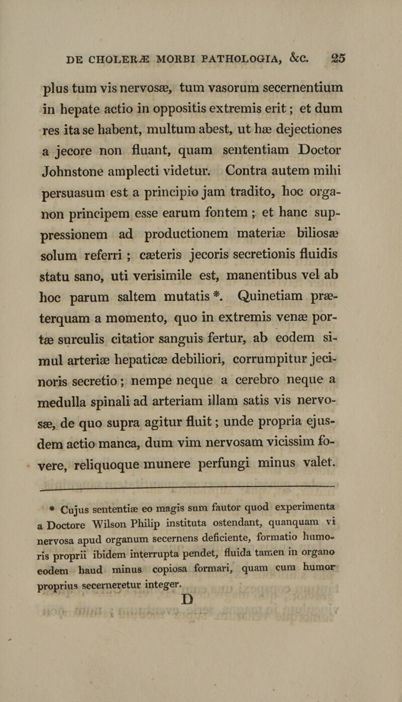 plus tum vis nervosse, tum vasorum secernentium in hepate actio in oppositis extremis erit; et dum res ita se habent, multum abest, ut has dejectiones a jecore non fluant, quam sententiam Doctor Johnstone amplecti videtur. Contra autem mihi persuasum est a principio jam tradito, hoc orga- non principem esse earum fontem ; et hanc sup¬ pressionem ad productionem materias biliosas solum referri ; casteris jecoris secretionis fluidis statu sano, uti verisimile est, manentibus vel ab hoc parum saltem mutatis*. Quinetiam prae¬ terquam a momento, quo in extremis venas por¬ tas surculis citatior sanguis fertur, ab eodem si¬ mul arteriae hepaticae debiliori, corrumpitur jeci- noris secretio; nempe neque a cerebro neque a medulla spinali ad arteriam illam satis vis nervo¬ sae, de quo supra agitur fluit; unde propria ejus¬ dem actio manca, dum vim nervosam vicissim fo¬ vere, reliquoque munere perfungi minus valet. * Cujus sententiae eo magis sum fautor quod experimenta a Doctore Wilson Philip instituta ostendant, quanquam vi nervosa apud organum secernens deficiente, formatio humo¬ ris proprii ibidem interrupta pendet, fluida tamen in oigano eodem haud minus copiosa formari, quam cum humor proprius secerneretur integer. D