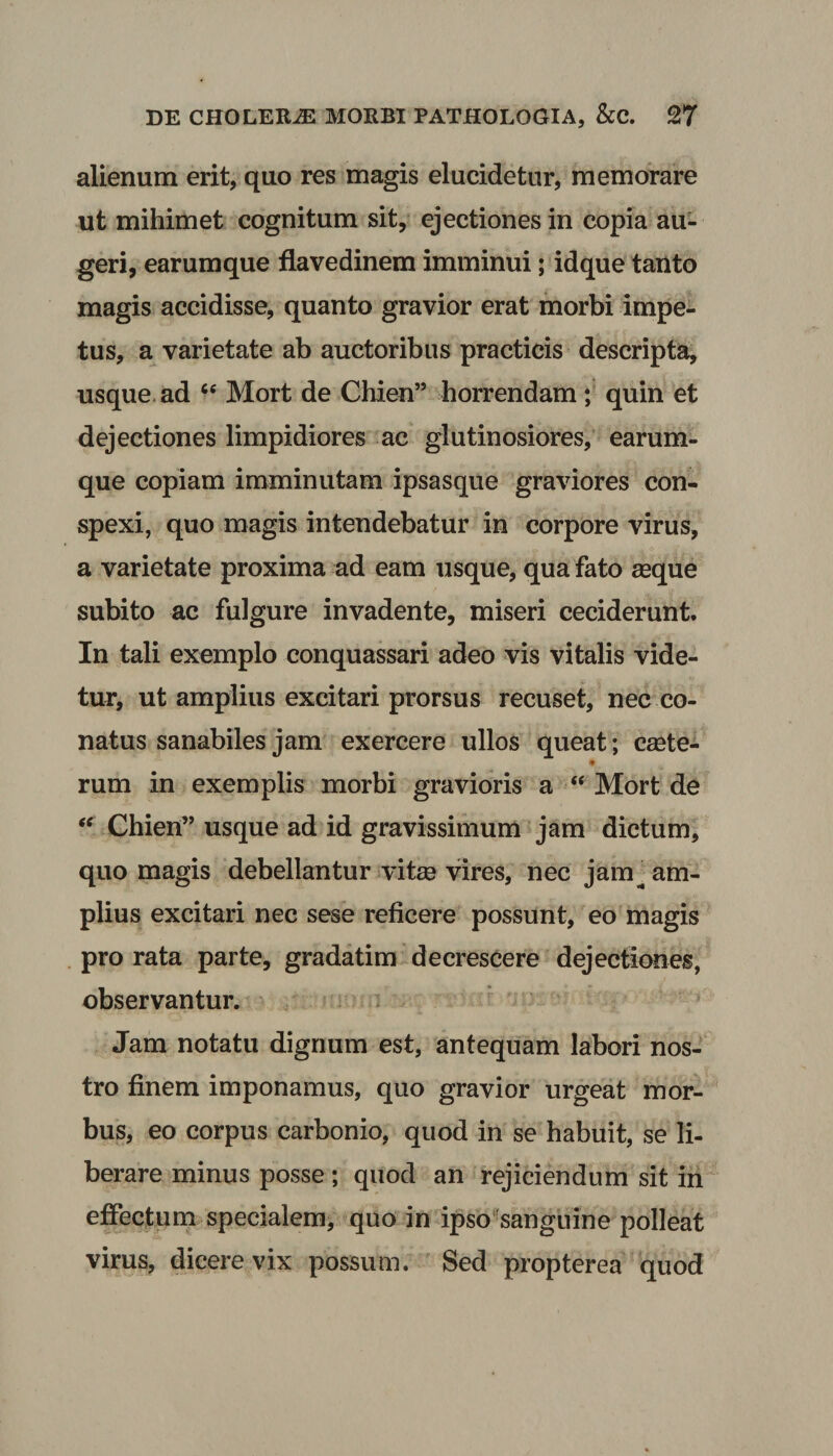 alienum erit, quo res magis elucidetur, memorare ut mihimet cognitum sit, ejectiones in copia au¬ geri, earumque flavedinem imminui; idque tanto magis accidisse, quanto gravior erat morbi impe¬ tus, a varietate ab auctoribus practicis descripta, usque ad “ Mort de Chien” horrendam ; quin et dejectiones limpidiores ac glutinosiores, earum¬ que copiam imminutam ipsasque graviores con¬ spexi, quo magis intendebatur in corpore virus, a varietate proxima ad eam usque, qua fato seque subito ac fulgure invadente, miseri ceciderunt. In tali exemplo conquassari adeo vis vitalis vide¬ tur, ut amplius excitari prorsus recuset, nec co¬ natus sanabiles jam exercere ullos queat; ceete- <* rum in exemplis morbi gravioris a “ Mort de “ Chien” usque ad id gravissimum jam dictum, quo magis debellantur vitee vires, nec jam^ am¬ plius excitari nec sese reficere possunt, eo magis pro rata parte, gradatim decrescere dejectiones, observantur. Jam notatu dignum est, antequam labori nos¬ tro finem imponamus, quo gravior urgeat mor¬ bus, eo corpus carbonio, quod in se habuit, se li¬ berare minus posse ; quod an rejiciendum sit in effectum specialem, quo in ipso sanguine polleat virus, dicere vix possum. Sed propterea quod