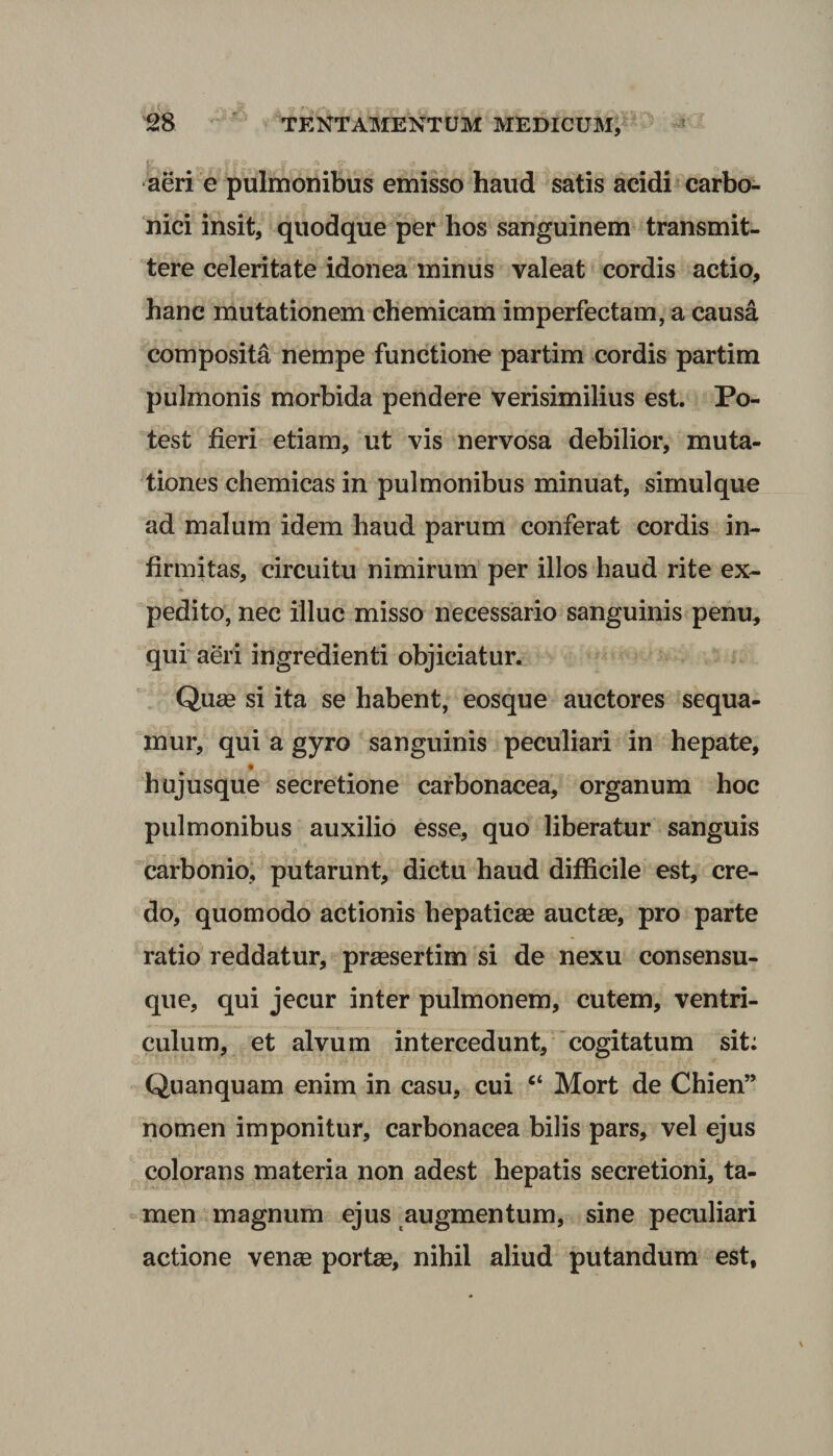 aeri e pulmonibus emisso haud satis acidi carbo- nici insit, quodque per hos sanguinem transmit¬ tere celeritate idonea minus valeat cordis actio, hane mutationem chemicam imperfectam, a causa composita nempe functione partim cordis partim pulmonis morbida pendere verisimilius est. Po¬ test fieri etiam, ut vis nervosa debilior, muta¬ tiones chemicas in pulmonibus minuat, simulque ad malum idem haud parum conferat cordis in¬ firmitas, circuitu nimirum per illos haud rite ex¬ pedito, nec illuc misso necessario sanguinis penu, qui aeri ingredienti objiciatur. Qua? si ita se habent, eosque auctores sequa¬ mur, qui a gyro sanguinis peculiari in hepate, t ^ hujusque secretione carbonacea, organum hoc pulmonibus auxilio esse, quo liberatur sanguis carbonio, putarunt, dictu haud difficile est, cre¬ do, quomodo actionis hepaticae auctae, pro parte ratio reddatur, praesertim si de nexu consensu¬ que, qui jecur inter pulmonem, cutem, ventri¬ culum, et alvum intercedunt, cogitatum sit: Quanquam enim in casu, cui “ Mort de Chien” nomen imponitur, carbonacea bilis pars, vel ejus colorans materia non adest hepatis secretioni, ta¬ men magnum ejus augmentum, sine peculiari actione venae portae, nihil aliud putandum est,