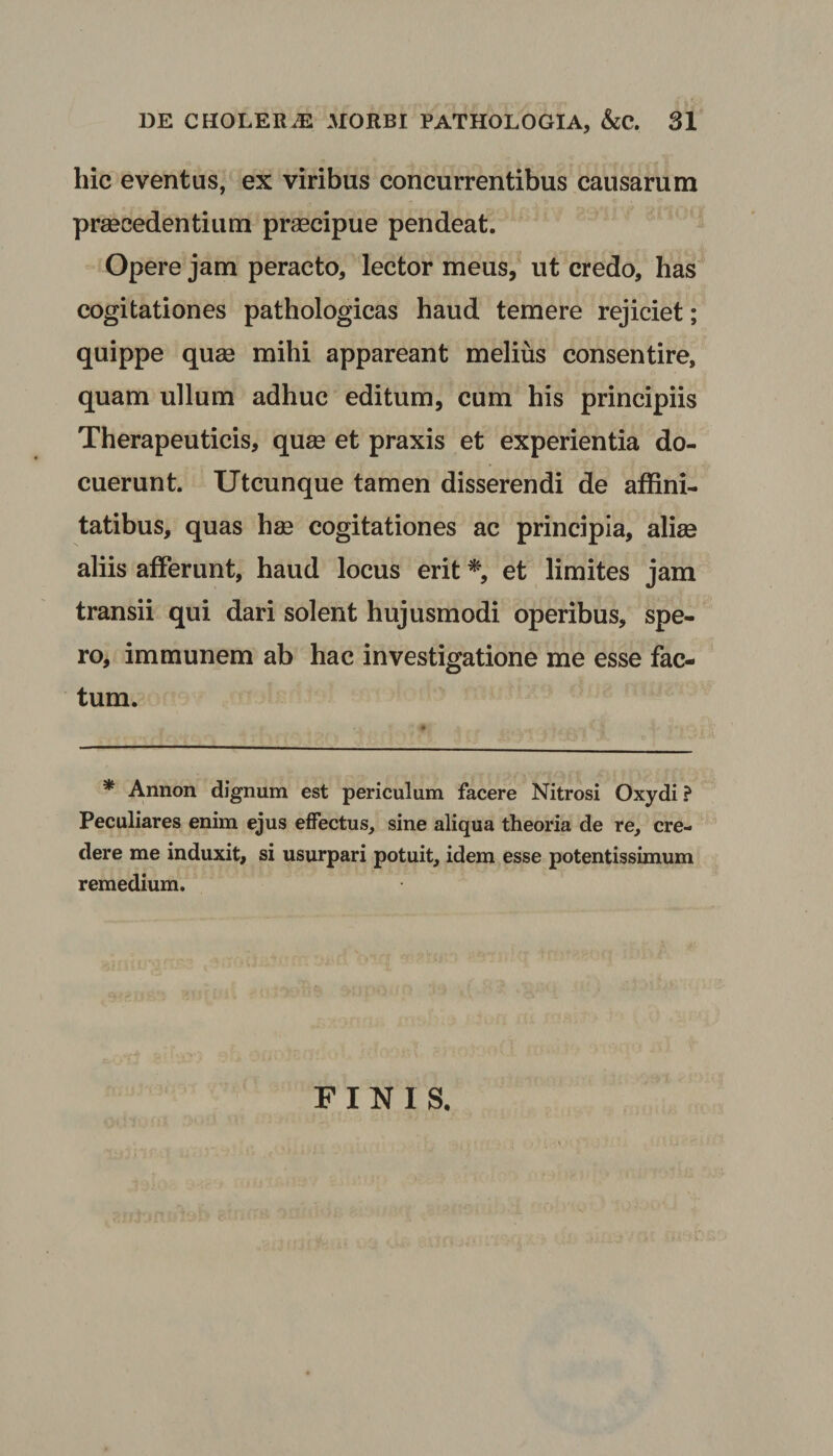 hic eventus, ex viribus concurrentibus causarum praecedentium praecipue pendeat. Opere jam peracto, lector meus, ut credo, has cogitationes pathologicas haud temere rejiciet; quippe quae mihi appareant melius consentire, quam ullum adhuc editum, cum his principiis Therapeuticis, quae et praxis et experientia do¬ cuerunt. Utcunque tamen disserendi de affini¬ tatibus, quas hae cogitationes ac principia, aliae aliis afferunt, haud locus erit *, et limites jam transii qui dari solent hujusmodi operibus, spe¬ ro, immunem ab hac investigatione me esse fac¬ tum. * Annon dignum est periculum facere Nitrosi Oxydi ? Peculiares enim ejus effectus, sine aliqua theoria de re, cre¬ dere me induxit, si usurpari potuit, idem esse potentissimum remedium. FINIS,