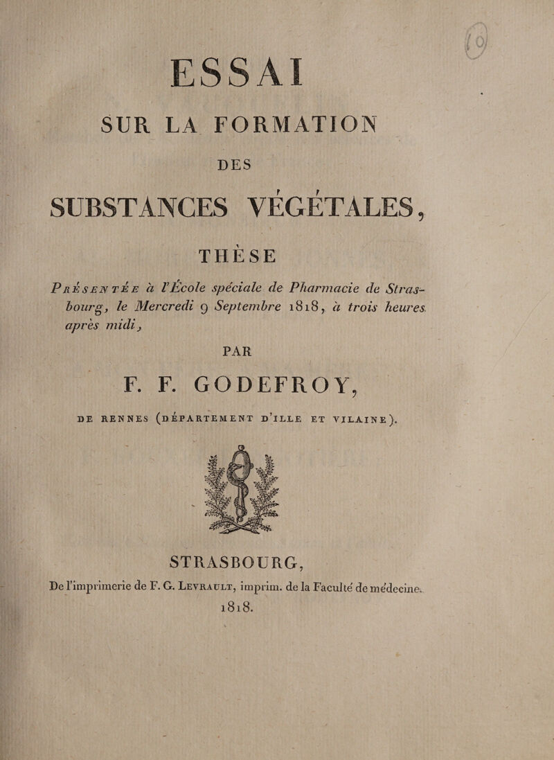 ESSAI SUR LA FORMATION DES SUBSTANCES VEGETATES, f THESE Presentee ci VEcole speciale de Pharmacie de Stras¬ bourg, le Mereredi 9 Septembre 1818 ? a trois heures apres midij PAR F. F. GODEFROY, DE RENNES (bEPARTEMENT D’lLIE ET VJLA.INE). STRASBOURG, De rimprimerie de F. G. Leyrault, imprim. de la Faculte de medecine-. 1818.