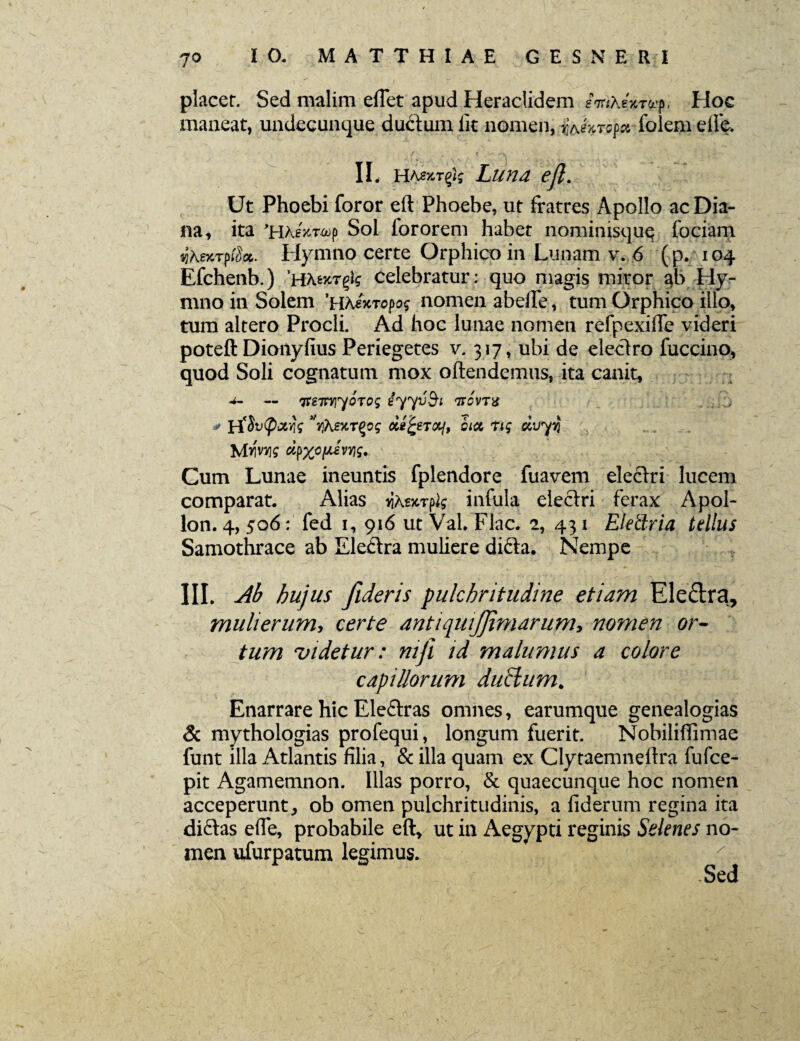 7° placer. Sed malim eflet apud Heraclidem Hoe maneat, undecunque ductum lit nomen, ^A«Vrep« folem elfe. II. h/v».tp]; Luna ejl. Ut Phoebi foror eft Phoebe, ut fratres Apollo ac Dia¬ na, ita 'HAsxwop Sol fororem habet nominisque fociam «gA.e?6Tp®a. Hymno certe Orphico in Lunam v. 6 (p. 104 Efchenb.) 'Htenrtfg celebratur : quo magis miror ^b Hy¬ mno in Solem 'Hhixropog nomen abeiTe, tum Orphico illo» tum altero Procli, Ad hoc lunae nomen refpexilTe videri poteft Dicmyfius Periegetes v. 317, ubi de eleclro fuccino, quod Soli cognatum mox oftendemus, ita canit, — ^sTtYiyorog iyyvfyi ttcvtx , .i * H*$u(px$g ^YiAeycr^og ciefceT&j, cicc Tig dvyy lAms cipx°[MVY}g. Cum Lunae ineuntis fplendore fuavem eleflri lucem comparat. Alias ^Kt^lg infula electri ferax Apol- lon. 4, 506: fed i, 916 ut Val. Flac. 2, 431 Eletlria tellus Samothrace ab Eleftra muliere difia. Nempe III. Ab bujus fideris pulchritudine etiam Eledra, mulierum, certe antiquijjimarum, nomen or¬ tum undetur: mji id malumus a colore capillorum duclum. Enarrare hic Eleftras omnes, earumque genealogias & mythologias profequi, longum fuerit. Nobiliflimae funt illa Atlantis filia, & illa quam ex Clytaemnellra fufce- pit Agamemnon. Illas porro, & quaecunque hoc nomen acceperunt, ob omen pulchritudinis, a fiderum regina ita dictas efie, probabile eft, ut in Aegypti reginis Selenes no¬ men ufurpatum legimus. r Sed