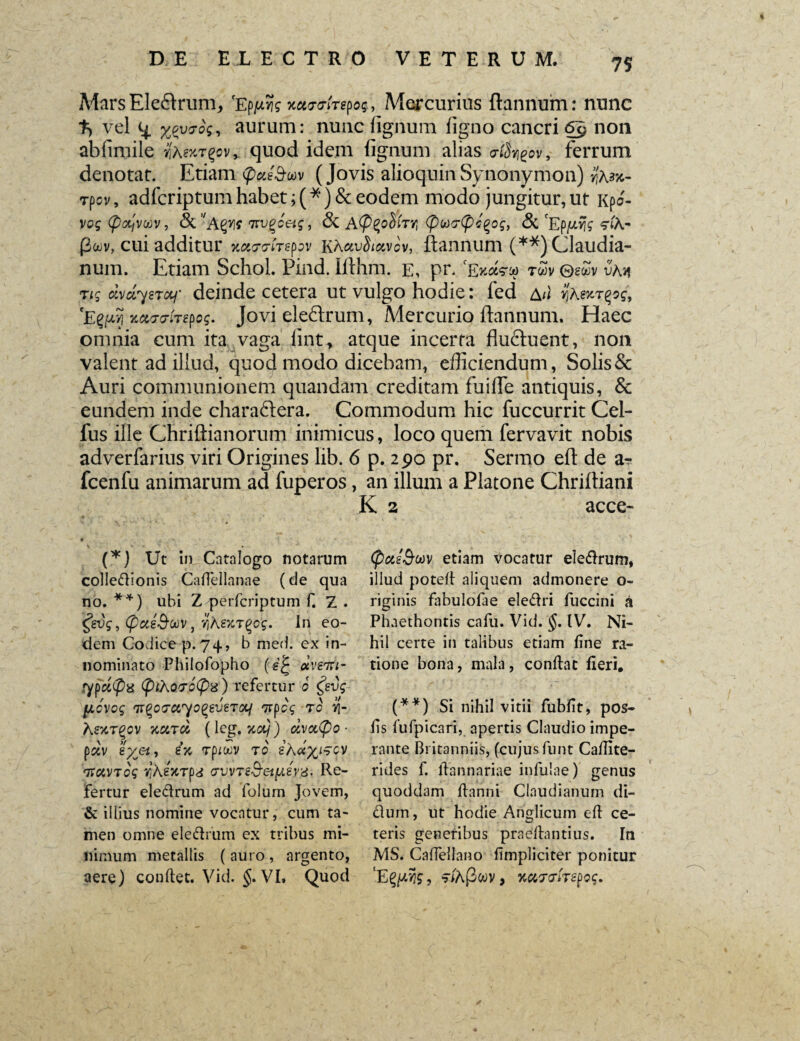 Mars Ele&runr, 'EpjwJfe Mercurius ftannum: nunc % vel %py7h, aurum: nunc lignum ligno cancri non ablimile yiM%t%cv> quod idem lignum alias criSr^ov, ferrum denotat. Etiam <p#eSruv (Jovis alioquinSynonymon) /'asjc- rpov, adfcriptum habet; (*) & eodem modo jungitur, ut Kpo- vog (ptyvav, &’'a Tirvgcetg, & AftzoSfrr, (pwftpcQog, <5t 'Eppfc <riA- pwv, cui additur xotmTepv KAuvIimgv, ftannum (**) Claudia¬ num. Etiam Schol. Pind. Ilthm. e, pr. fExa<rw twv ©gwv vhn ng dvdysTGtj' deinde cetera ut vulgo hodie: fed ail yAexT^og, 'Egpy xtoro-frepog. Jovi eleftrum, Mercurio ftannum. Haec omnia cum ita vaga fint, atque incerta fludftuent, non valent ad illud, quod modo dicebam, efficiendum, Solis & Auri communionem quandam creditam fu i fle antiquis, & eundem inde charaftera. Commodum hic fuccurrit Cel- fus ille Chriftianorum inimicus, loco quem fervavit nobis adverfarius viri Origines lib. 6 p. 290 pr. Sermo eft de a- fcenfu animarum ad fuperos, an illum a Platone Chriftiani K 2 acce- (*) Ut in Catalogo notarum colledionis Caflellanae (de qua no. **) ubi Z perfcriptum f. Z . tfevg, (pccs&oov, Yihey:T(>cg. In eo¬ dem Codice p. 74, b med. ex in¬ nominato Philofopho (f’! dveiu- ypa<pd (pthQf.oipx) refertur 0 £evg fxcvog ‘irqoirciyoqeueTOif TrpcV t0 vj- A«CTgOV KCITO, ( leg. SCO/) CiVCC@0 ■ pav e%et., ex Tpioov t0 ihax^oy TravTog vjAgWpa vvvTe&etfAeyd. Re¬ fertur eledrum ad folum Jovem, & illius nomine vocatur, cum ta¬ men omne eledrum ex tribus mi¬ nimum metallis ( auro , argento, aere) condet. Vid. §. VI. Quod (pcte&MV etiam vocatur eledrum, illud poted aliquem admonere o- riginis fabulofae eledri fuccini a Phaethontis calli. Vid. §. IV. Ni¬ hil certe in talibus etiam line ra¬ tione bona, mala, condat fieri. (**) Si nihil vitii fubfit, pos- lis fu fp i cari, apertis Claudio impe¬ rante Britanniis, (cujusfunt Calfite- rides f. dannariae infulae) genus quoddam danni Claudianum di- dum, ut hodie Anglicum ed ce¬ teris generibus praedantius. In MS. Cadellano fimpliciter ponitur ‘Eg/uwfc, f/A(3wv, KarriTepog.