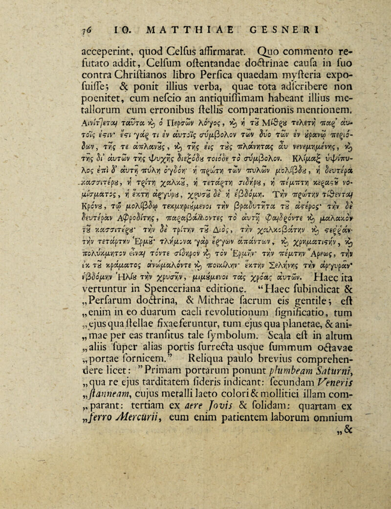 acceperint, quod Celfus affirmarat. Quo commento re* futato addit, Celfum oftentandae do&rinae caufa in fuo contra Chriftianos libro Perfica quaedam myfteria expo- fuilfe; & ponit illius verba, quae tota adfcribere non poenitet, cum nefcio an antiquifiimam habeant illius me¬ tallorum cum erronibus ftellis comparationis mentionem. AwtfeT&f TCiVTd yt) o rtepfZv X&yog, r\ t3 teXst^ nxctg dv* jolg eVw eV* yd% 7i iv clvroig cru//,(3oAov twv Svo rZv sv 3pavw 7re^o- $cov, tJfff T£ , dj rv\g itg rsg fnXctr/\TCtg dv vsvefjwifjjvyg, y^ TYig a«’ OtUTWV T7]£ ypvx?\g Sie^6S'4 T01C0S 70 (TVfxfiohoV. K\(fS.Cc£ VXpiTTV- Xog stt) S’ dvTYj 'jtvhyj 07007)” 75 twv ttvAwv fio\f(}$}3, >i favrepot -Xa7?l7£{)8, Y\ TQITY] X&kY.3, 7] TSTCIQTY} , V) ItefJLTiTYl XegfitS5 V0- ijitcrpciTog, r) exT»j dgyvpa, Je y{ g(3So^. T^v 'TrgcoTvjv tiSsvTdf Kpovg, tu> jWoAtpJco TSKfAYifux/Jievot Tvjv T8 d^epog' T7?v W hvTepdv A(ppoSiTY]g, TtctQufici/XovTeg t o ocvtyI (poLf^ovre yt) [mAoczov th VyXfJiTtQX’ T7]v Jg rpfryjv tS Aiog, rr'v xci\7ccfld7rlv 7ed£dv‘ tv)v TsrdpTYv 'EpjuS’ TKyfJLovu ydp eg7&)v «ttavrwv, %pitjjLGtTtsqv, toj TTOAWftTJTOV eiVXJ TOVTS (7(StyOV TOV 'Ep^TiV T7]V 7r£//,T7}V VApfU)g , TtJv ix, t3 yipd[Actrcg dvdf/.ccKovre 7^ TrotxfAvjv* Ijcttjv 2>Ay]vrj£ tt)'v ap7upocv* f(35ofWjV 'HAfe T>iv %pvt7)5v, fJLifJLzpevoi tclg %poac dv7&v. Haec ita vertuntur in Spenceriana editione. “Haec fubindicat & Perfarum do&rina, & Mithrae facrum eis gentile •, eft enim in eo duarum caeli revolutionum fignificatio, tum „ ejus qua Hellae fixae feruntur, tum ejus qua planetae, & ani¬ mae per eas tranfitus tale fymbolum. Scala eft in altum „ aliis fuper alias portis furredta usque fummutn o<ftavae „portae fornicem.” Reliqua paulo brevius comprehen¬ dere licet: ”Primam portarum ponunt plumbeam Saturni, „qua re ejus tarditatem fideris indicant: fecundam Veneris vftanneam, cujus metalli laeto colori & mollitiei illam com¬ parant: tertiam ex /ot>/i & folidam; quartam ex ?,/erro Mercurii, eum enim patientem laborum omnium