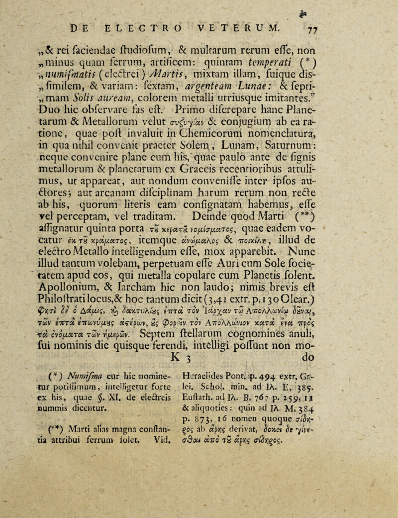 M DE ELECTRO VETERUM. 77 „& rei faciendae ITudiofum, & multarum rerum efTe, non „ minus quam ferrum, artificem: quintam temperati (*) »numifmatis (eleftrei) -Atartis, mixtam illam, fuique dis- „fimilem, & variam: fextam, argenteam Lunae: & fepri- „mam Solis auream, colorem metalli utriusque imitantes.1' Duo hic ohfervare fas eft. Primo diferepare hanc Plane¬ tarum & Metallorum velut crv&yfav & conjugium ab ea ra¬ tione, quae poli invaluit in Chemicorum nomenclatura, in qua nihil convenit praeter Solem, Lunam, Saturnum: neque convenire plane cum his, quae paulo ante de lignis metallorum & planetarum ex Graecis recentioribus attuli¬ mus, ut appareat, aut nondum conveniffe inter ipfos au- flores; aut arcanam difciplinam harum rerum non refle ab his, quorum literis eam confignatam habemus, ede vel perceptam, vel traditam. Deinde quod Marti (**) adignatur quinta porta tS 5«pas-S vo^h^uTog^ quae eadem vo¬ catur t5 xpdfjLciToq * itemque dvd^cihcg & ttorx/Xr, illud de eleflro Metallo intelligendum ede, mox apparebit. Nunc illud tantum volebam, perpetuam ede Auri cum Sole focie- tatem apud eos, qui metalla copulare cum Planetis folent. Apollonium, & Iarcham hic non laudo; nimis brevis elt Philodratilocus,& hoc tantum dicit (3,41 extr.p.i 30Olear.) <57 c Actfxtg, VO) SctytTv\t'a; tirrd tgv ’ldp%av tu> AttoAAmviv SSvjc/, twv iitrd 21rwvvusg d?epwv, ig (pcpxv rov AttoAawvwv KCCTOt 2VCt 'flfpt vd cwfjLxra rZ>v ^epwv. Septem ftellarum cognomines anuli, fui nominis die quisque ferendi, intelligi poliunt non mo¬ li 3 do (*) Numifma cur hic nomine¬ tur potiilimum, intelligetur forte ex his, quae §. XI. de eledreis nummis dicentur. (**) Marti alias magna conflan¬ tia attribui ferrum iolet. Vid. Heraclides Pont. p. 494 extr. Ga- lei. Schol. min. ad IA. E, 385« Euflath. ad IA. B, 767 p. 259, 11 & aliquoties : quin ad IA* M> 384 p. 873, 16 nomen quoque <?jSq* %cg ab aprig derivat, Soxet St 'ytV**. <7§ou duo t2 dovig etir^og.