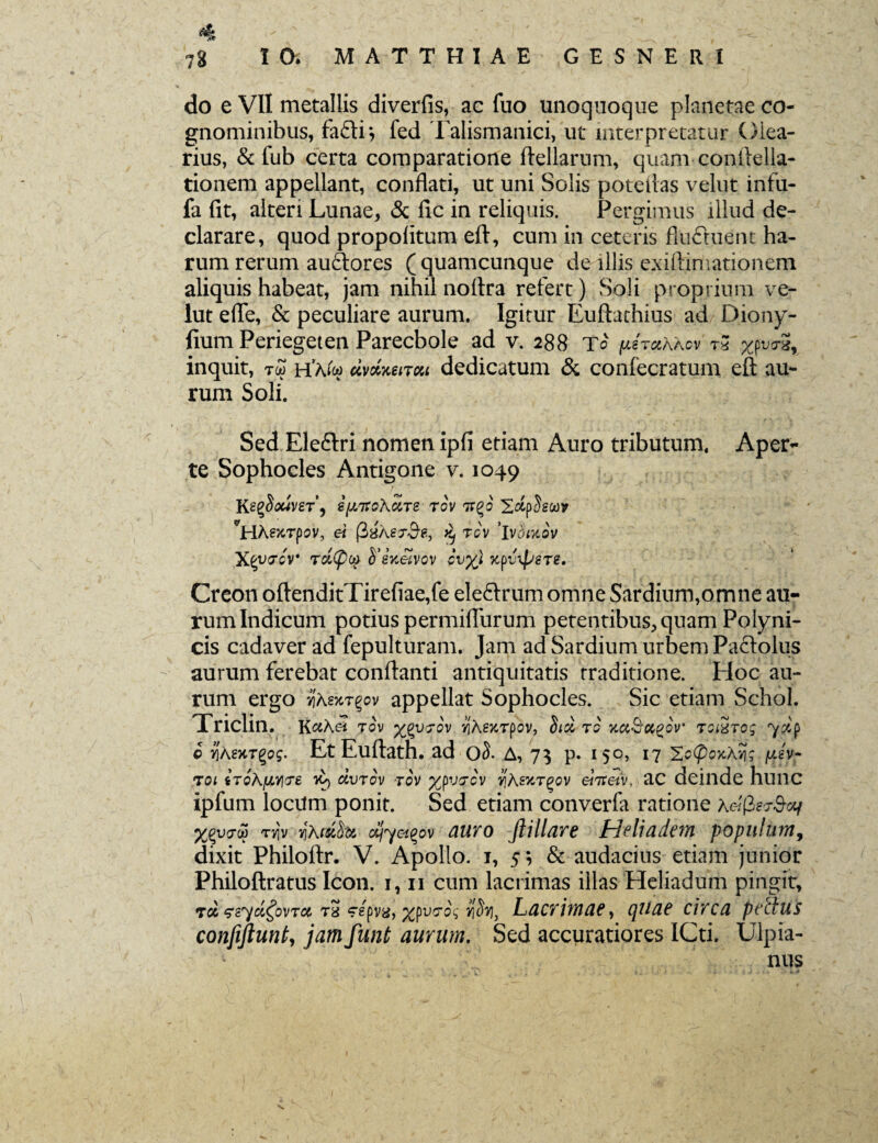 «ift 78 10. MATTHIAE GESNERI do e VII metallis diverfis, ac fuo unoquoque planetae co¬ gnominibus, fafti*, fed Talismanici, ut interpretatur Olea¬ rius, & fub certa comparatione ftellarum, quam conftella- tionem appellant, conflati, ut uni Solis poteftas velut infu- fa (it, alteri Lunae, & lic in reliquis. Pergimus illud de¬ clarare, quod propolitum eft, cum in ceteris flu£tuent ha¬ rum rerum au&ores (quamcunque de illis exiftimationem aliquis habeat, jam nihil noftra refert) Soli proprium ve¬ lut efle, & peculiare aurum. Igitur Euftachius ad Diony- fium Periegeten Parecbole ad v. 288 T0 fMT»KKov t* inquit, hVw dvweiTM dedicatum & confecratum eft au¬ rum Soli. Sed Eleflri nomen ipfi etiam Auro tributum. Aperi¬ te Sophocles Antigone v. 1049 KegSflwveT, ipitoKciTe tov 7rgo SctpSswv *H.hexTpov, ei ^ rcv ’lv^xo'v XcytJcv Tcl(pq S’eVwetvov cvy) %pv\pere. Creon oftenditTirefiae,fe eleftrum omne Sardium,omne au¬ rum Indicum potius permiffurum petentibus, quam Polyni¬ cis cadaver ad fepulturam. Jam ad Sardium urbem Pactolus aurum ferebat conflanti antiquitatis traditione. Hoc au¬ rum ergo yiKsxt^ov appellat Sophocles. Sic etiam Schol. Triclin. KaXei tov %qvtov ifhexTpov, fiici ro jtaScc^ov tomto; c YihsxT^og. Et Euftath. ad oS. A, 7$ p. 150, 17 Xc(poxAng /jey- toi iToKfJLY^e 70) eevrov tov yjpvtov v]Asxtqqv ehreiv, ac deinde hunc ipfum locum ponit. Sed etiam converfa ratione x&fier&oif n}» viKmfo* oSjyet^ov auro fiillare Heliadem populum, dixit Philoftr. V. Apollo. 1, 5; & audacius etiam junior Philoftratus Icon. 1,11 cum lacrimas illas Heliadum pingit. Tot eeyci^ovTa, ra Wpva, Lacrimae, cpilae circa pectus confiftuntj jam funt aurum. Sed accuratiores ICti, Ulpia¬ nus x.