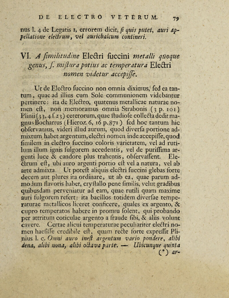 75> nus 1. 4 de Legatis r, errorem dicit, fi quis putet, auri ap¬ pellatione electrum, vel aurichalcum contineri. VI. A fimi ht udi ne Ele&ri fuccini metalli qiioque genus, J. mijlura potius ac temperatura Ele&ri nomen videtur accepijje. Ut de Elefrro fuccino non omnia diximus,' fed ea tan¬ tum , quae ad illius cum Sole communionem videbantur pertinere: ita de Ele&ro, quatenus metallicae naturae no¬ men eft, non memoramus omnia Strabonis (3 p. 101} Plinii (33,4^23) ceterorum, quae ftudiofe collefta dedit ma¬ gnus Bochartus (Hieroz. 6, 16 p.871) fed hoc tantum hic obfervamus, videri illud aurum, quod diverfa portione ad¬ mixtum habet argentum, eleftri nomen inde accepilfe, quod iimilem in eleftro fuccino coloris varietatem, vel ad ruti¬ lum illum ignis fulgorem accedentis, vel de puriflima ar¬ genti luce & candore plus trahentis, obfervalfent. Ele- ftrum eft, ubi auro argenti portio eft vel a natura, vel ab arte admixta. Ut poteft aliquis eleftri fuccini glebas forte decem aut plures ita ordinare, ut ab ea, quae parum ad¬ modum flavoris habet, cryftallo pene ilmilis, velut gradibus quibusdam perveniatur ad eam, quae rutili quam maxime auri fulgorem refert: ita bacillos totidem diverfae tempe¬ raturae metallicos liceret conficere, quales ex argento, & cupro temperatos habere in promtu folent, qui probando per attritum coticulae argento a fraude fibi, & aliis volunt cavere. Certae alicui temperaturae peculiariter ele&ri no¬ men haefifte credibile eft, quam re&e forte expreftit Pli¬ nius 1. c. Omni auro ine.fl argentum vario pondere, alibi dena, alibi nonaP alibi ottava parte. — Ubicunque quinta . . , . C*) «r-