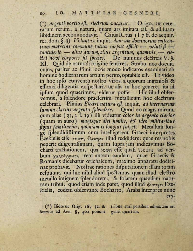 (*) argenti portio efl, eleSrum vocatur. Origo, ut cete¬ rarum rerum, a natura, quam ars imitata eft, & ad luam libidinem accommodavit. Gaius ICtus (I.7 ff! de acquir. rer.dom.§.8) Voluntas, inquit, duomm dominorum mijcen- tium materias commune totum corpus efficit — veluti fi — contulerit —alius aurum, alius argentum, quamvis— ele- Hri novi corporis fit fpecies. De nummis ele&reis V. §. XI. Quid de naturali origine fentiret, Strabo nos docuit, cujus, pariter ac Plinii locos modo indicatos examinari ab homine hodiernarum artium perito, optabile eft. Et video in hoc ipfo conventu noftro viros, a quorum ingeniofa & efficaci diligentia exfpectari, ut alia in hoc genere, ita id ipfum quod quaerimus , videtur pofte. Hic illud obfer- vemus, afplendore praefertim metallicum hoc eleftrum celebrari. Plinius Eletlri natura efi, inquit, ad lucernarum lumina clarius argento fplendere. Quod eo magis mirum, cum alias (33, 3 f. 19) illi videatur color in argento clarior (quam in auro) magis que diei fimi lis, & ideo militaribus fignis familiarior, quoniam is longius fulget. Metallum lon¬ ge fplendidiflimum cum intelligerent Graeci interpretes Ezekielis efte bvwn, vfA^rpov illud reddidere: quae res nobis peperit diligentiffimam, quam lupra jam indicavimus Bo- charti trattationem, qua bnwn efte quaft ad ver¬ bum x^ox^ov, rem autem eandem, quae Graecis & Romanis dicebatur orichalcum, maximo apparatu doftri- nae probavit. Noftrae rationes difputationem illam totam refpuunt, qui hic nihil aliud fpe&amus, quam illud, eleftro metallo inftgnem fplendorem, & folarem quandam natu¬ ram tribui: quod etiam inde patet, quod illud %k&it%ov Eze^ Jkielis, eodem obfervante Bocharto, Arabs interpres nunc 07- (*) Ifulorus Orig. 16, 32. & tribus auri partibus admixtam ar- Servius ad A en. 8> 402 ponunt genti quartam.