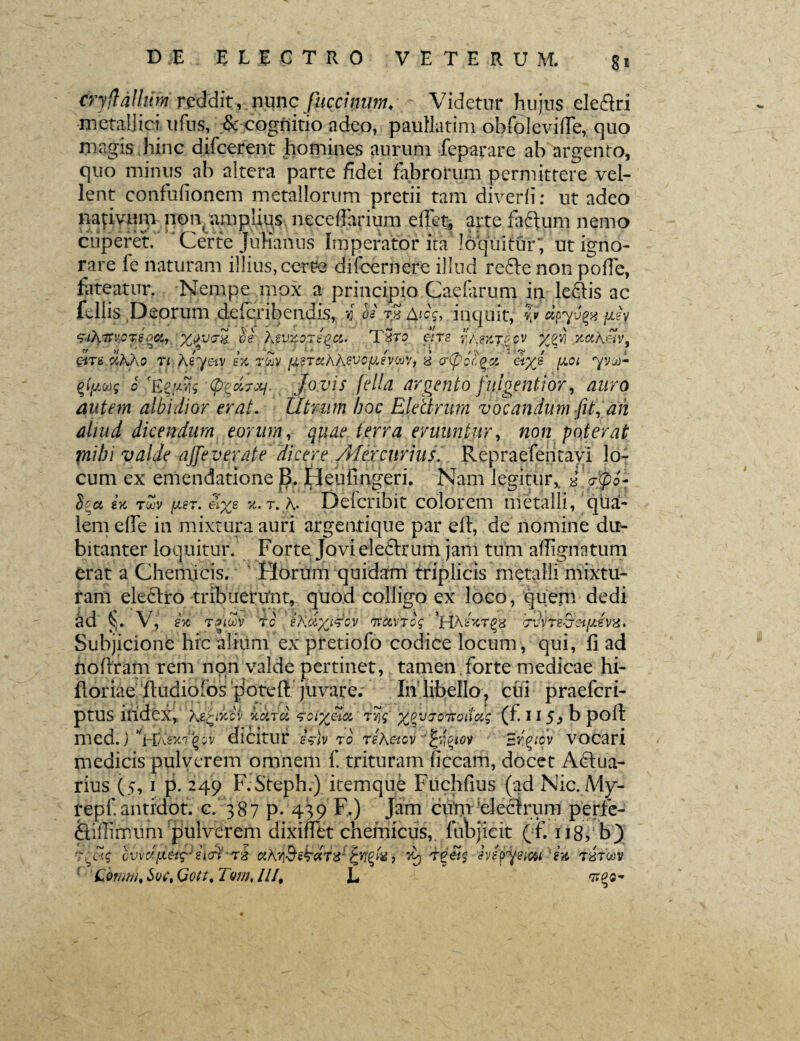 8* cry (talium reddit, nunc fuccimm, Videtur hujus ele&ri metallici ufus, & cognitio adeo, paullatini obfolevilTe, quo magis hinc difcerent homines aurum feparare ah argento, quo minus ab altera parte fidei fabrorum permittere vel¬ lent confufionem metallorum pretii tam diverii: ut adeo nativum non amplius neceffarium edet, arte facium nemo cuperet.' ' Certe Julianus Imperator ita loquitur; ut igno¬ rare fe naturam illius, certe difcernere illud recte non poffe, fateatur. Nempe mox a principio Caefarum in lefiiis ac fi-11is Deorum delcribendis, i os tS Aicc, inquit, v etpyvgis. yJv ‘Zrihtfvcjsqfy 'XSVPX XsVXOTEQCl. T3T0 6iTS r/\?ZT?CV yjzii KttkSv, QiTB d.AAo n Aeyetv e'% t$v /isTaAAevcfiivcov, d crfiofyx ' c\yj (j.cl yvjX- tfpws o '(p^d-xj. Jovis fella argento fulgenti6r, auro autem albidior erat. Utrum hoc Electrum vocandum fit, ah aliud dicendum eorum, quae terra eruuntur, non poterat piibi valde ajfeverate dicere /Mercurius. Repraefentayi lo¬ cum ex emendatione B. Heuimgeri. Nam legitur, d <j(po~ U toov fisT. el%e x.T. Defcribit colorem metalli, qua¬ lem efie in mixtura auri argentique par ell, de nomine du¬ bitanter loquitur. Forte Jovi ele6lrum jam tum aflignatum erat a Chemjcis. Horum quidam triplicis metalli mixtu¬ ram electro tribuerunt, quod colligo ex loco, quem dedi §. V, stc r.noov 7G tXclyjsoy Tuctvrog *HAgScT§8 bvvTe&stfJLevx* Subjicione hic alium ex pretiofo codice locum, qui, fi ad nofiram rem non valde pertinet, tamen forte medicae hi- fioriae ftudiolos jJbtefi' juvare. In libello, cui praefcri- ptUS index, AzXikcv hcird zcix&u rr\q xpvjoiroiiag (f. 11 5> b poft med.) vHA£5t'i'‘(?gv dicitur esrivro reAacv Ergtcv vocari medicis pulverem omnem f. trituram iiccam, docet Adlua- rius (5,1 p. 249 F.Steph.) itemque Fuchfius (ad Nic.My- repf.antidot. c. 387 P* 439 F.) Jam cum electrum perfe- &ifii mu m‘pulverem dixinet chemicus, fubjieit (f. 118, b) r;vc~$ /vcfiieirg/i/tTS cthviBs^dr^ tyfo> t 'ivfyy simi i-& tbtwv Comun Sqc% Qott% Tom, II/, L