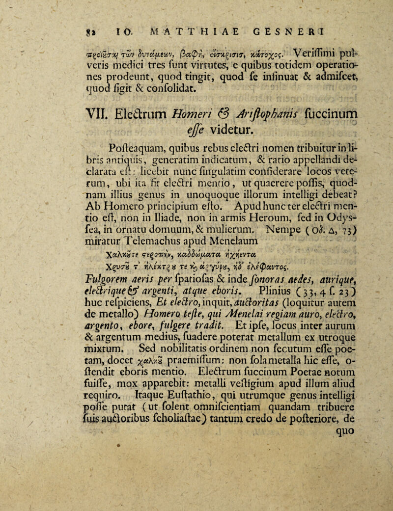 &QC&&XJ rZv dvvct[/.wv9 (3a(pYi, eiTA.QHTKj, Koircxos. Veriflimi pul¬ veris medici tres funt virtutes, e quibus totidem operatio¬ nes prodeunt, quod tingit, quod fe infinuat & admifcet, quod figit & confolidat. VII. Eledrum Homeri & Jnfiopbanis fuccinum ejje videtur. Pofteaquam, quibus rebus eleftri nomen tribuitur in li¬ bris antiquis, generarim indicatum, & ratio appellandi de¬ clarata eft: licebit nunc fingulatim confiderare locos vete¬ rum, ubi ita fit electri menrio, ut quaerere poffis, quod¬ nam illius genus in unoquoque illorum intelligi debeat? Ab Homero principium elto. Apud hunc ter eleftri men¬ tio eft, non in Iliade, non in armis Heroum, fed in Odys- fea, in ornatu domuum, & mulierum. Nempe ( o5. A, 7$) miratur Telemachus apud Menelaum X^2 t x[Kwrg a re £} ciiyvpx, y$ ihetpctVTog. Fulgorem aeris per fpatiofas & inde fonoras aedes, aurique, elettrique&argentiy atque eboris. Plinius (33, 4 f. 23) huc refpiciens, Et elettro, inquit, duBoritas (loquitur autem de metallo) Homero tejle, qui Alenelai regiam auro, elettro, argento, ebore, fulgere tradit. Et ipfe, locus inter aurum & argentum medius, fuadere poterat metallum ex utroque mixtum. Sed nobilitatis ordinem non fecutum efle poe¬ tam, docet praemiflum; non fola metalla hic effe, o- fiendit eboris mentio. Ele&rum fuccinum Poetae notum fuilfe, mox apparebit: metalli vefHgium apud illum aliud Tequiro. Itaque Euftathio, qui utrumque genus intelligi pofie putat (ut folent omnifcientiam quandam tribuere luis au&oribus fcholiaftae) tantum credo de pofteriore, de quo