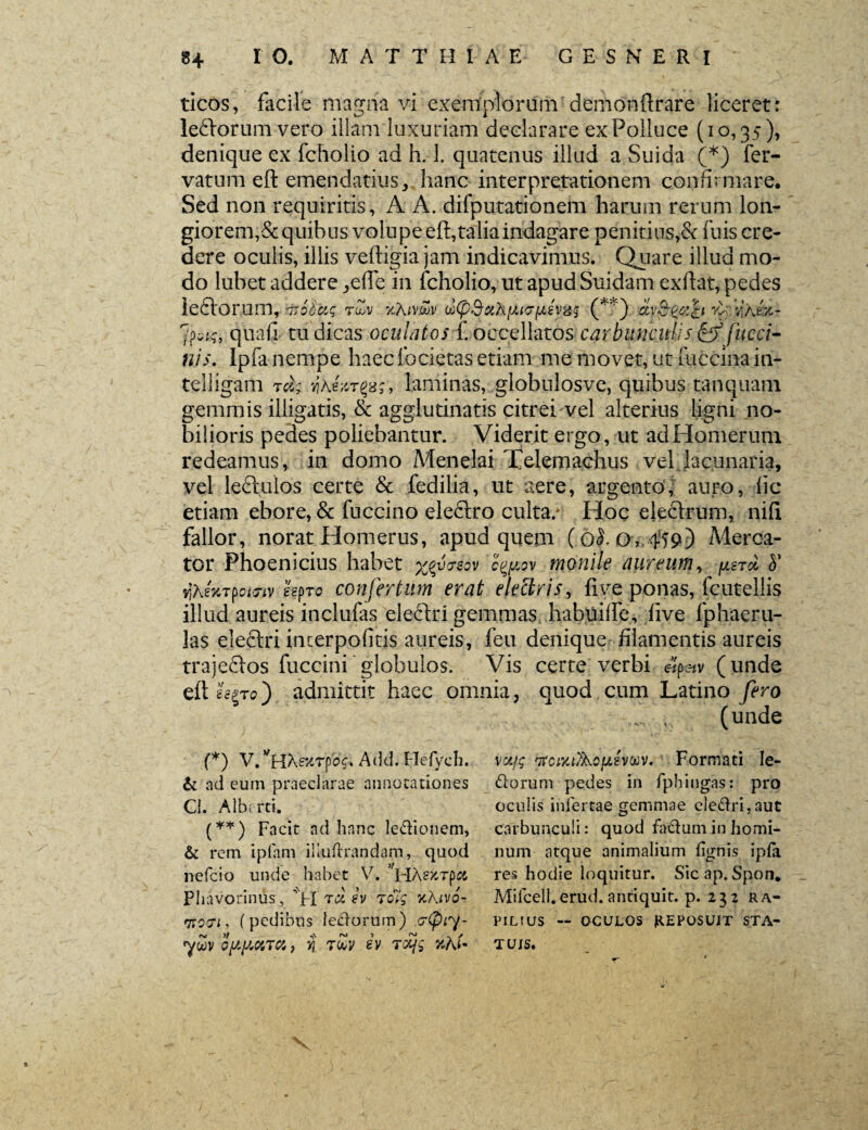 ticos, facile magna vi exemplorum demonftrare liceret: ledtorum vero illam luxuriam declarare exPoiluce (10,35), denique ex fcholio ad h. 1. quatenus illud a Suida (*) fer- vatum eft emendatius, hanc interpretationem confirmare. Sed non requiritis, A A. difputationem harum rerum lon¬ giorem, &quibus volupeeft,taliaindagare penitius,& fuis cre¬ dere oculis, illis veftigia jam indicavimus. Chiare illud mo¬ do lubet addere ,efie in fcholio, ut apud Suidam exftat, pedes lefiorum, oroScig rZv kKivw oo(p3ciA>J.i7(j.£vx$ (**) clvc^oih '4./aA- 7p^, quali tu dicas oculatos f. occellatos carbunculis & fucci- nis. Ipfa nempe haeclbcietas etiam me movet, ut fuccina in- telligam 7cl; viAeV-r^r, laminas, globnlosve, quibus tanquam gemmis illigatis, & agglutinatis citrei vel alterius ligni no¬ bilioris pedes poliebantur. Viderit ergo, ut ad Homerum redeamus, in domo Menelai Telemachus vel .lacunaria, vel Ledtulos certe & fedilia, ut aere, argento, auro, lic etiam ebore, & fuccino eledtro culta/ Hoc electrum, rufi, fallor, norat Homerus, apud quem (0^0, 459) Merca¬ tor Phoenicius habet c^iov monile aureum, ys7cl h' Y\ki%T$oi'7iv kpro confertum erat electris, five ponas, fcutellis illud aureis inclufas eledtri gemmas habttilfe, live fphaeru- las electri incerpofitis aureis, feu denique filamentis aureis trajectos fuccini globulos. Vis certe verbi efc-iv (unde eft gggT0) admittit haec omnia, quod cum Latino fero (unde (*) V. ^HA^rpbs. Add. Hefych., & ad eum praeclarae annotationes Cl. Albcrti. (**) pncjt ad hanc ledionem, & rem ipfam iliuftrandam, quod nefcio unde habet V. HAsurpei Phavorinus , Vi td ev rolg %hivo- mori* (pedibus ledorum) 7(piy- ywv oyyura9 v\ tZv sv T<£jg nhU votfg ntciyj/kofjJvtiV' Formati le¬ dorum pedes in fphingas: pro oculis infertae gemmae eledri,aut carbunculi: quod fadum in homi¬ num atque animalium fignis ipfa res hodie loquitur. Sic ap. Spon. Mifcell.erud.antiquit. p. 232 ra¬ pimus — OCULOS KEPOSUiT STA¬ TUIS. %