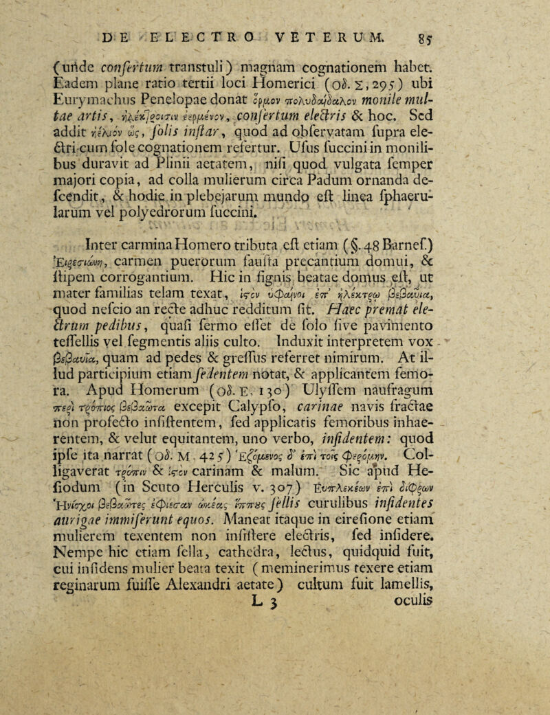 (unde confertum transtuli) magnam cognationem habet. Eadem plane ratio tertii loci Homerici (0^2,295) ubi Eurymachns Penelopae donat %4ov ttohvSxjSctXov monile mul¬ tae artis, foetfpGmv wpfievov, confertum eleftris & hoc. Sed addit rjhiov iq, Jolis rnfiar, quod adobfervatam fupra ele- diri cum Iole cognationem refertur. Ufus fucciniin monili¬ bus duravit ad Plinii aetatem, nili quod vulgata femper majori copia, ad colla mulierum circa Padum ornanda de- fcendit , & hodie in plebejarum mundo eft linea fphaeru- larum vel polyedrorum fuccini. Inter carmina Homero tributa eft etiam (§.48Barnef) 'Ederim, carmen puerorum faufta precandum domui, & ftipem corrogantium. Hic in fignis beatae domus eft, ut mater familias telam texat, Wcv bcpajvoi H jSSgjSaSua, quod nefeio an recte adhuc redditum fit. Haec premat ele- ftrum pedibus, quafi fermo elfet de folo five pavimento tefiellis vel fegmentis aliis culto. Induxit interpretem vox 0s(2avla, quam ad pedes & grelfus referret nimirum. At il¬ lud participium etiam fedentem notat, & applicantem femo¬ ra. Apud Homerum (0$. e, 130) Ulyfiem naufragum 7rs%) r^oTnog fisftzckcc excepit Calypfo, carinae navis fradtae non profedto infiftentem, fed applicatis femoribus inhae- - rentem, & velut equitantem, uno verbo, infidentem: quod ipfe ita narrat ( 0$. m 425) E^ofbgvog S' H) totg (pcqouyv. Col¬ ligaverat Timeri & Wcv carinam & malum. Sic apud He- fiodum (in Scuto Herculis v. 307) EvirhsHeuv Hi Si<p$a>v *Hvu%oi j3?Q%®Teg sCptscrctv diyJug hr7T8<g jellis Curulibus iflfidenteS aurigae immiferunt equos. Maneat itaque in eirefione etiam mulierem texentem non mfrftere eledlris, fed infidere. Nempe hic etiam fella, cathedra, lectus, quidquid fuit, cui in fidens mulier beata texit ( meminerimus texere etiam reginarum fuiffe Alexandri aetate) cultum fuit lamellis,