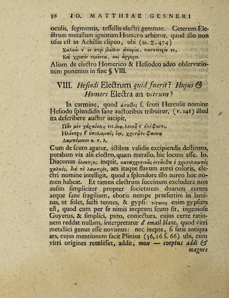 oculis, fegmentis, tefTellis elcclri gemmae. Geterum Ele¬ arum metallum ignotum Homero arbitror, quod illo non ul'us elt in Achillis clipeo, ubi (ia. 2,474) X«Akoi/ t’ sv 7tvpi fiu.fo.sv dr&eect, xcurcrrieeov re, Kct) xqucov Ti{JL?ivTct, siouf apyvcov. Aliam de eleclro Homerico & Hefiodeo adeo obfervatio- nem ponemus in fine §. VIII. VIII. Hefwdi Ele&rum quid fuerit} Hujus & Homeri Electra an vitrum ? In carmine, quod clrmfos f. fcuti Herculis nomine Hefiodo fplendidis fane auftoribus tribuitur, ( v. 14!) illud ita defcribere auctor incipit, flav fJLev %V7i\-jj rn Jiv(a7 KsvkZ t' ihetyarri, HAeVrgo) 9* V7toKci[JLTteg ev\v, (fioieivc*> AccfJLirofievov t. A. Cum de fcuto agatur, iflibus validis excipiendis deftinato, putabam vix alii ele&ro,quam metallo, hic locum efle. Io. Diaconus tjAsjctsq^, inquit, v.MTdxQY&Mwg evTavScc 0 X^og, cW rb AawTr^v, aes itaque flavum aurei coloris, ele- £lri nomine intelligit, quod a fplendore illo aureo hoc no¬ men habeat. Et tamen eleftrum fuccinum excludere non aufim fimpliciter propter focietatem duarum rerum aeque fane fragilium, eboris nempe praefertim in lami¬ nas, ut folet, fe&i tenues, & gypfi: thuvo$ enim gypfum eft, quod cum per fe nimis ineptum fcuto fit, ingeniofe Guyetus, & fimplici, puto, conje&ura, cujus certe ratio¬ nem reddat nullam, interpretatur £ email blanc, quod vitri metallici genus efle novimus: nec inepte, fi fatis antiqua ars,cujus mentionem facit Plinius (36,26 f. 66) ubi, cum vitri origines retulitfet* addit* mox — coeptus addi & magnes