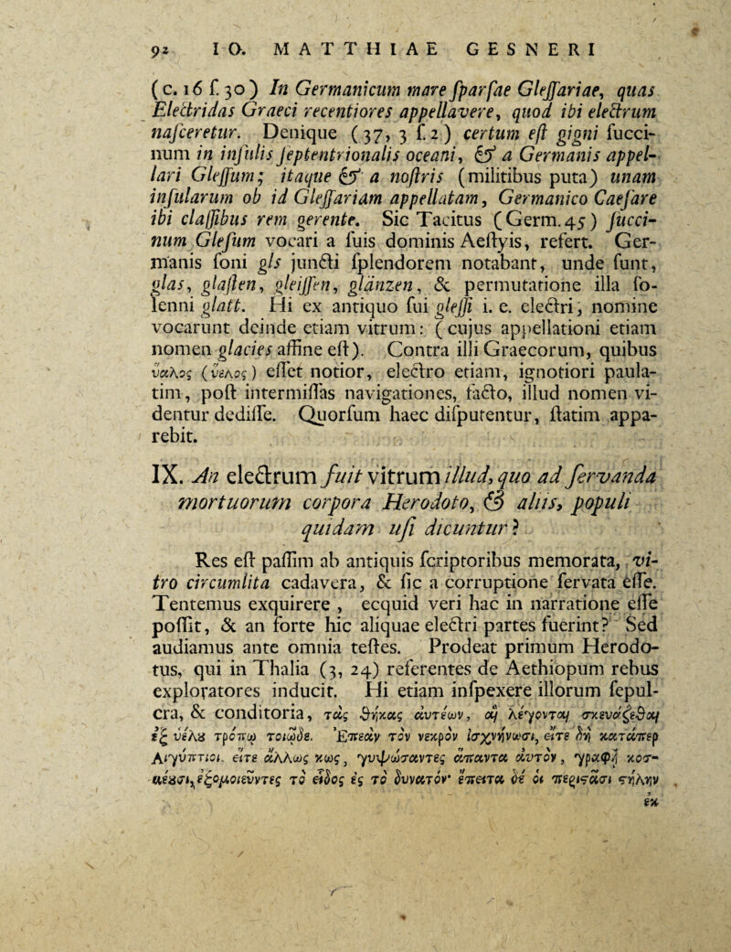 (c. 16 f. 30 ) In Germanicum mare fparfae Gleffariae, quas Electri das Graeci recenti ores appellavere, quod i hi elettrum nafceretur. Denique (37, 3 f. 2) certum eft gigni fucci- num in infulis jeptentrionalis oceani, & a Germanis appel¬ lari Gleffum; itaque & a noflris (militibus puta) unam infularum ob id Giejfariam appellatam, Germanico Caefare ibi claljibus rem gerente. Sic Tacitus (Germ.45) Jucci- num Glefum vocari a fuis dominis Aeftyis, refert. Ger¬ manis foni gls junfti fplendorem notabant, unde funt, glas, glajlen, gleijfen, glanzen, & permutatione illa fo- lenni glatt. Hi ex antiquo fui glejji i. e. electri * nomine vocarunt deinde etiam vitrum: (cujus appellationi etiam nomen glacies affine eft). Contra illi Graecorum, quibus vccAog (vehog) eftet notior, electro etiam, ignotiori paula- tim, poft intermiftas navigationes, la£to, illud nomen vi¬ dentur dedifle. Quorfum haec difputentur, ftatim appa¬ rebit. IX. An ele&rumTw/ vitrum illud, quo ad fervanda mortuorum corpora Herodoto, & aliis, populi quidam ufi dicuntur ? Res eft paffim ab antiquis fcriptoribus memorata, vi¬ tro circumlita cadavera, & fic a corruptione fervata £fte. Tentemus exquirere , ecquid veri hac in narratione efte poftit, & an forte hic aliquae ele£tri partes fuerint? Sed audiamus ante omnia teftes. Prodeat primum Herodo¬ tus, qui in Thalia (3, 24) referentes de Aethiopum rebus explovatores inducit. Hi etiam infpexere iliorum fepul- Cra, & conditoria, totg Byxccg civreoov, ctf keyovToq_ <rxsvdfe&oq veKx TpcTrot) TciooSe. 'Eneccy rov vgjcpov iayyirvuvi, etre xuTctirep Acyibr-nor etre ctKhug nug, yvxfdrctvTeg dtfctVTCt dvrov, ypcKp/i xo<7- to T° or en&TM U it 'nesciet zyiKyv r