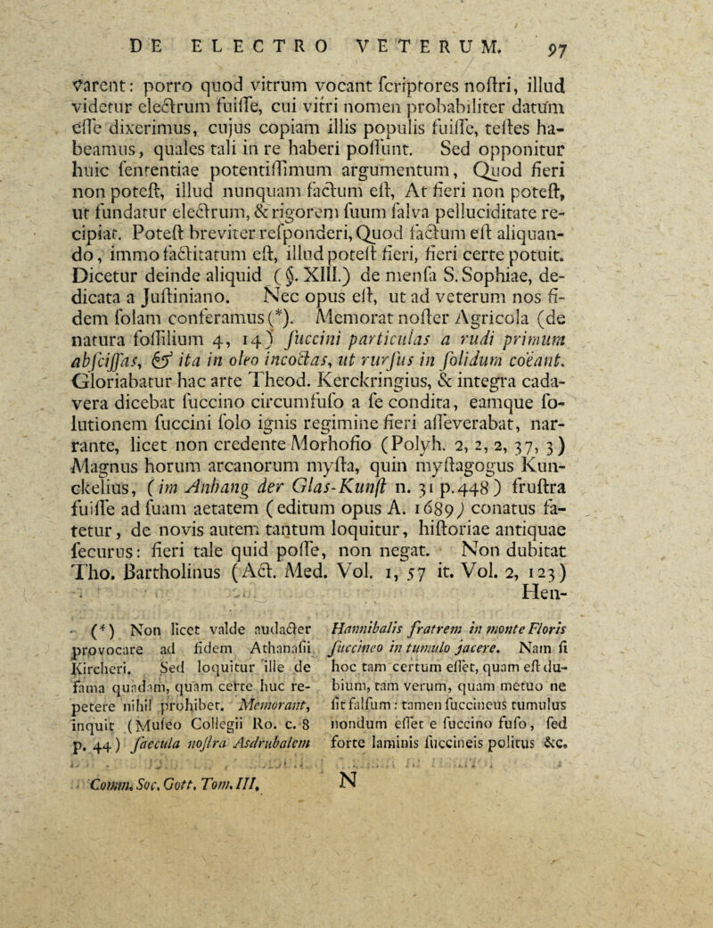 Varent: porro quod vitrum vocant fcriptores noftri, illud videtur elefitrum fuifte, cui vitri nomen probabiliter datum effe dixerimus, cujus copiam illis populis fuiffe, teftes ha¬ beamus, quales tali iri re haberi poliunt. Sed opponitur huic fenrentiae potentiflimum argumentum, Quod fieri non poteft, illud nunquam facium efi, At fieri non poteft, ut fundatur eleflrum, & rigorem fuum falva pelluciditate re¬ cipiat. Poteft breviter refponderi, Quod facium eft aliquan¬ do, immo faftitatum eft, illud poteft fieri, fieri certe potuit. Dicetur deinde aliquid (§, XIII.) de menfa S. Sophiae, de¬ dicata a Juftiniano. Nec opus eft, ut ad veterum nos fi¬ dem folam conferamus Q). Memorat nofter Agricola (de natura foftllium 4, 14) Jitccini particulas a rudi primum abfciffas, & ita in oleo incoctas, ut rurfus in folidum coeant. Gloriabatur hac arte Theod. Kerckringius, & integra cada¬ vera dicebat fuccino circumfufo a fe condita, eamque lo- lutionem fuccini folo ignis regimine fieri afleverabat, nar¬ rante, licet non credente Morhofio (Polyh. 2, 2, 2, 37, 3) Magnus horum arcanorum myfta, quin myftagogus Kun- ckelius, (im Anhang der Glas-Knnfl n. 31 p.448) fruftra fuifte ad fuam aetatem (editum opus A. 1689) conatus fa¬ tetur, de novis autem tantum loquitur, hiftoriae antiquae fecurus: fieri tale quid pofte, non negat. Non dubitat Tho. Bartholinus (A6t. Med. Vol. iy 57 it. Vol. 2, 123) Hen- * • * y _ ♦ \ (4) Non licet valde audafter Hannibalis fratrem in ?tionte Floris provocare ad fidem Athanafii fuccineo in tumulo jacere. Nam fi Kircheri. Sed loquitur ille de hoc tam certum eflet, quam eftdu- fama quadam, quam certe huc re- bium, tam verum, quam metuo ne petere nihil prohibet. Memorant, lit falfum: tamen iuccineus tumulus inquit (Mufeo Collegii Ro. c. 8 nondum eflet e fuccino fufo, fed p. 44) faecula nojlra Asdrubalem forte laminis fuccineis politus Cotmin Soc. Gott, Tom. III, N