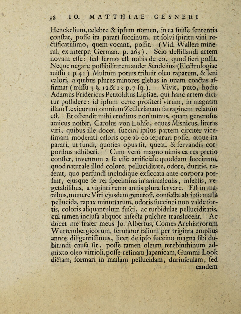 yS IO. MATTEAE G £ S NE R I Henckelium, celebre 3c ipfum nomen, in ea fuifte fententia conftat, polfe ita parari fuccinum, ut folvi fpiritu vini re- ftificatiflimo, quem vocant, poftit. (Vid. Walleri mine- ral. exinterpr. German. p. 265). Scio deftillandi artem novam elle: fed fermo eft nobis de eo, quod fieri pofiit. Neque negare pofiibilitatem audet Sendelius (Ele&rologiae miflu 1 p.41 ) Multum potius tribuit oleo raparum, & leni calori, a quibus plures minores glebas in unam coactas af¬ firmat (miflfu 3 §. 12 & 13 p. 7 fq.). Vivit, puto, hodie Adamus FridericusPetzoldtnsLipfiae, qui hanc artem dici¬ tur pofiidere: id ipfum certe profiteri virum, in magnam illamLexicorum omniumZedlerianam farraginem relatum eft. Etoftendit mihi eruditus non minus, quam generofus amicus nofter, Carolus von Lohfe, eques Misnicus, literas viri, quibus ille docet, fuccini ipfius partem circiter vice- fimam moderati caloris ope ab eo leparari pofte, atque ita parari, ut fundi, quoties opus fit, queat, & fervandis cor¬ poribus adhiberi. Cum vero magno nimis ea res pretio conftet, inventum a fe elle artificiale quoddam fuccinum, quod naturale illud colore, peliuciditate, odore, duritie, re¬ ferat, quo perfundi includique exficcata ante corpora pos- fint, ejusque fe rei fpecimina in animalculis, infeffis, ve¬ getabilibus, a viginti retro annis plura fervare. Eft in ma¬ nibus, munere Viri ejusdemgenerofi, confedta ab ipfomafta pellucida, rapax minutiarum, odoris fuccinei non valde for¬ tis, coloris aliquantulum fufci, ac turbidulae pelluciditatis, cui tamen inclufa aliquot infe&a pulchre translucent. Ac docet me frater meus Jo. Albertus, Comes Archiatrorum Wurtembergicorum, fcrutator talium per triginta amplius annos diligentiftlmus, licet de ipfo fuccino magna fibi du¬ bitandi caufa fit, pofte tamen oleum terebinthinum ad¬ mixto oleo vitrioli, pofte refinam Japanicam, Gummi Look di&am, formari in mafiam pellucidam, duriufculam, fed eandem