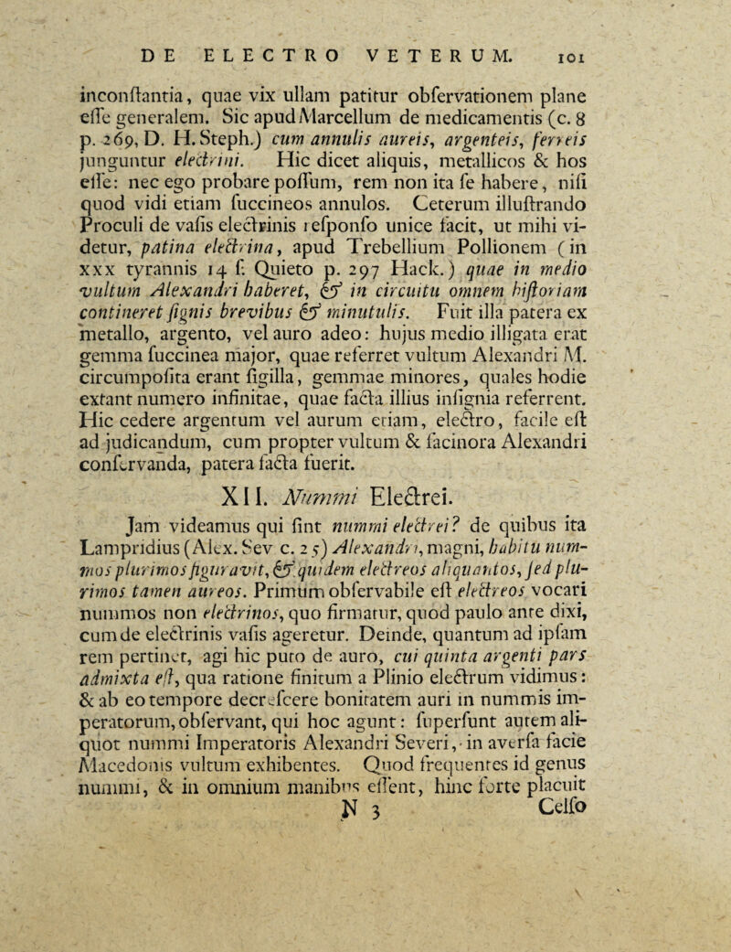 inconftantia, quae vix ullam patitur obfervationem plane e(Te generalem. Sic apud Marcellum de medicamentis (c. 8 p. 269, D. H. Steph.) cum annutis aureis, argenteis, ferreis junguntur electrini. Hic dicet aliquis, metallicos & hos efte: nec ego probare polium, rem non ita fe habere, nili quod vidi etiam fuccineos annulos. Ceterum illuftrando Proculi de valis eleclrinis lefponfo unice facit, ut mihi vi¬ detur, patina e le Urina, apud Trebellium Pollionem (in xxx tyrannis 14 f. Quieto p. 297 Hack.) quae in medio 'vultum Alexandri haberet, in circuitu omnem hifioriam contineret fignis brevibus minutulis. Fuit illa patera ex metallo, argento, vel auro adeo: hujus medio illigata erat gemma fuccinea major, quae referret vultum Alexandri M. circumpolita erant figilla, gemmae minores, quales hodie extant numero infinitae, quae facta illius infignia referrent. Hic cedere argentum vel aurum etiam, eleftro, facile eft ad judicandum, cum propter vultum & facinora Alexandri confervanda, patera fadta fuerit. XII. Nummi Ele&rei. Jam videamus qui fint nummi electrei ? de quibus ita Lampridius (Alex. Sev c. 2 5) Alexandri, magni, habitu num¬ mos plurimos figuravit, & qui dem elettreos aliquantos, jed plu¬ rimos tamen aureos. Primum obfervabile eft elettreos vocari nummos non electrinos, quo firmatur, quod paulo ante dixi, cum de elettrinis valis ageretur. Deinde, quantum ad ipfam rem pertinet, agi hic puto de auro, cui quinta argenti pars admixta eft, qua ratione finitum a Plinio eleftrum vidimus: & ab eo tempore decrefcere bonitatem auri in nummis im¬ peratorum, obfervant, qui hoc agunt: fuperfunt autem ali¬ quot nummi Imperatoris Alexandri Severi,*in avtrfa facie Macedonis vultum exhibentes. Quod frequentes id genus nummi, & in omnium manibus ellent, hinc forte placuit Jf 3 Celfo