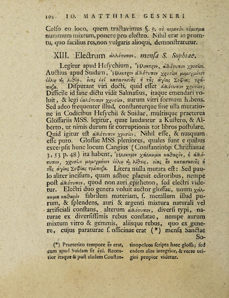 Celfo co loco, quem tranavimus §. 5-, ro nspccsw vc (jurget nummum mixtum, ponere pro eteftro. Nihil erat in proni- tu, quo facilius res,non vulgaris alioqui, demonftraretur. XIII. Eledrum «AAoiwev, mcnfa S. Sophiae. Legitur apud Hefychium, *HAexT^v,^«\>AcVv*ov xpv&iov. Auftius apud buidam, HA.ejcrgov cVhorvivcv %gv?iov [JL£[Juy(Jievov -veh.0) vl) Ai-SbV» oiu; esi KotTccfxevyg if rvjg dyictg 'ZoCpici; T£&- Difputant viri dofti, quid edet dAojvtt^v %pvi-fav; Difficile id fane diftu vidit Salmafius, itaque emendari vo¬ luit, & legi vaXorvitcv xtyT.ov, aurum vitri formam habens. Sed adeo frequenter illud, conflanterque fine ulla mutatio¬ ne in Codicibus Hefychii ScSuidae, multisque praeterea Gloffariis MSS. legitur, quae laudantur a Kuftero, & AI- berto, ut nimis durum fit corruptionis tot libros poflulare. Quid igitur eft ci/koTvirov y^v^.ov■ Nihil efie, & nusquam efle puto. Gloflae MSS. pleniores, quales iunt e quibus excerpfit hunc locum Cangius (Conftantinbp. Chriftianae 3, 53 p. 48) ita habent, ^HAexTpev %«AxoojjLct Kci&ciQov, y\ e^Ao- p^uotjv fie^iyiievcv veKc*> k* Ki&oig, oiaj yjv KctTUtrusv%g nj ciylctg icfiiag Tpoctfefc Litera nulla mutata eft: Sed pau¬ lo aliter incifum, quam adhuc placuit editoribus, nempe poft cIActvtccv , quod non auri epitheton, fed eleflri vide¬ tur. Eleftri duo genera voluit au£tor glofiae, unum ^«A- xw{M YdBuoov fabrilem materiam, f. metallum illud pu¬ rum, & fplendens, auri & argenti mixtura naturali vel artificiali conflans, . alterum d/koTVTcov, diverfi typi, na¬ turae ex diverfifiimis rebus conflatae, nempe aurum mixtum vitro & gemmis, aliisque rebus, quo ex gene¬ re, cujus paraturae f. officinae erat (*) menfii Sanftae So- (*) Praeterito tempore yfv erat, tinopcleos fcripta haec gloffa; fed cum apud Suidam fit esi. Recen- eadem alias integrior, & verae ori- tior itaque & poli cladem Conflan- gini propior videtur.