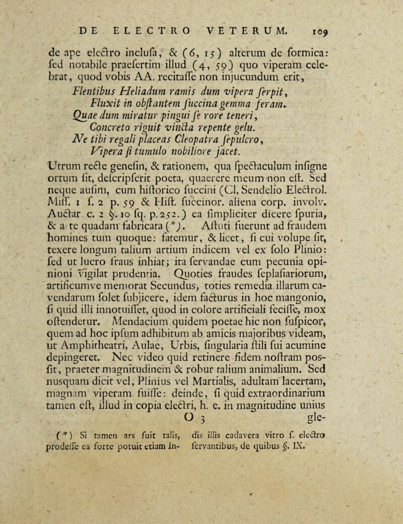 I0£ de ape eleftro inclufa, & (6, 15) alterum de formica: fed notabile praefertim illud (4, 59) quo viperam cele¬ brat, quod vobis AA. recitaffe non injucundum erit, Flentibus Heliadum ramis dum vipern ferpity Flwxit in obftantem fuccina gemma feram♦ Quae dum miratur pingui Ji rore teneri, Concreto riguit vincla repente gelu. Ne tibi regali placeas Cleopatra fepulcro, Vipera fi tumulo nobiliore jacet. Utrum recte genelin, & rationem, qua fpeftaculum infigne ortum fit, delcripferit poeta, quaerere meum non elt. Sed neque aulim, cum hiftorico fuccini (Cl. Sendelio Eleclrol. Milf. 1 f. 2 p. 59 & Hift. fuccinor. aliena corp. involv. Auftar c. 2 §. 10 fq. p.252.) ea fimpliciter dicere fpuria, & a te quadam fabricata (*). Altuti fuerunt ad fraudem homines tum quoque: fatemur, & licet, fi cui volupe iit, texere longum talium artium indicem vel ex folo Plinio: fed ut lucro fraus inhiat; ita fervandae cum pecunia opi¬ nioni vigilat prudentia. Quoties fraudes feplafiariorum, artificumve memorat Secundus,, toties remedia, illarum ca¬ vendarum folet fubjicere, idem fafturus in hoc mangonio, fi quid illi innotuiffet, quod in colore artificiali feciffe, mox oftenderur. Mendacium quidem poetae hic non fufpicor, quem ad hoc ipfum adhibitum ab amicis majoribus videam, ut Amphitheatri, Aulae, Urbis, lingularia ftili fui acumine depingeret. Nec video quid retinere fidem noftram pos- fit, praeter magnitudinem & robur talium animalium. Sed nusquam dicit vel, Plinius vel Martialis, adultam lacertam, magnam viperam fuifie: deinde, fi quid extraordinarium tamen eft, illud in copia eleftri, h. e. in magnitudine unius ' O 3 gle- (*) Si tamen nrs fuit talis, dis illis cadavera vitro f. eleclro