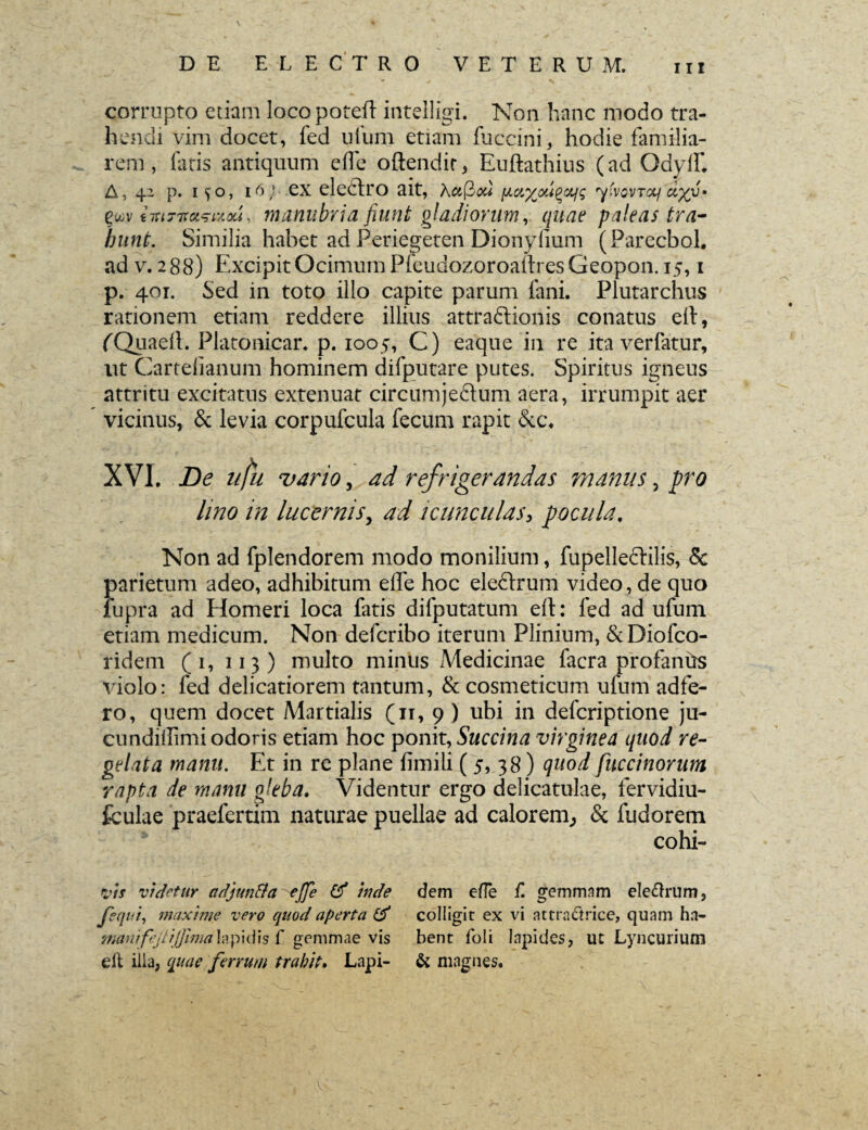 corrupto etiam locopotefi intelligi. Non hanc modo tra¬ hendi vim docet, fed urum etiam fuccini, hodie familia¬ rem , fatis antiquum ede oftendir, Euftathius (ad Odyif* A, 42 p. i^o, 16} ex eledtro ait, Xctftou fiaxouqctig ytvovTctf dyy» euv ivtTTtwAou, manubria fiunt gladiorum, quae paleas tra¬ hunt. Similia habet ad Periegeten Dionyfium (Parecbol. ad v. 288) Excipit Ocimum PfeudozoroadresGeopon. 15,1 p. 401. Sed in toto illo capite parum fani. Plutarchus rationem etiam reddere illius attradlionis conatus e It, fQuaell. Platoaicar* p. 1005, C) eaque in re ita verfatur, ut Cartefianum hominem difputare putes. Spiritus igneus attritu excitatus extenuat circumjedtum aera, irrumpit aer vicinus, & levia corpufcula fecum rapit &c\ XVI. De ufii vario, ad refrigerandas inaniis, pro lino in lucernis, ad icunculas, pocula. Non ad fplendorem modo monilium, fupelledtilis, & parietum adeo, adhibitum effe hoc eledtrum video, de quo lupra ad Homeri loca fatis difputatum eft: fed ad ufum etiam medicum. Non defcribo iterum Plinium, &Diofco- ridem (1, 113) multo miniis Medicinae facra profantis violo: fed delicatiorem tantum, & cosmeticum ufum adfe- ro, quem docet Martialis (11, 9 ) ubi in defcriptione ju- cundiffimi odoris etiam hoc ponit, Succina virginea quod re¬ gelata manu. Et in re plane fimili ( 5, 38) quod fuccinorum rapta de manu gleba. Videntur ergo delicatulae, fervidiu- fculae praefcrtim naturae puellae ad calorem., & fudorem cohi- \ vis videtur adjun&a effe & inde fequi, maxime vero quod aperta & manifejtiJ]ima\?i\)\i\\s f gemmae vis e it ilia, quae ferrum trahit. Lapi¬ dem ede f. gemmam ele&rum, colligit ex vi attradtrice, quam ha¬ bent foli lapides, ut Lyncurium & magnes.