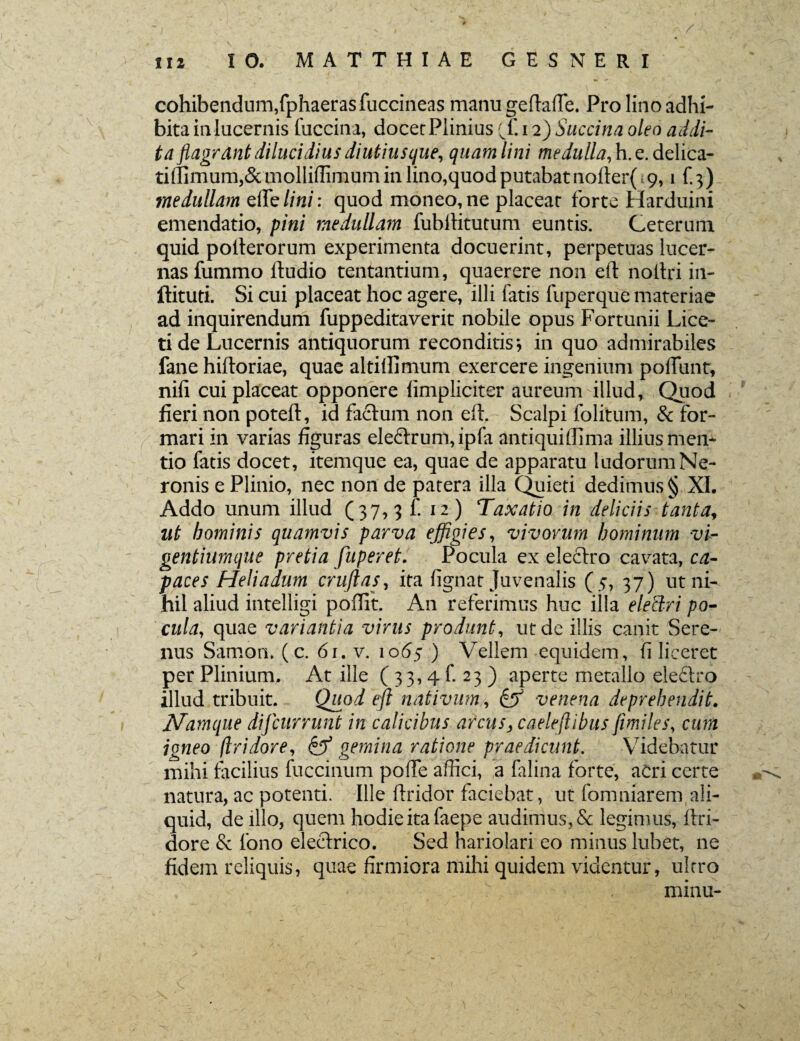 / cohibendum,fphaerasfuccineas manu geftafie. Pro lino adhi¬ bita in lucernis fuccina, docec Plinius 12) Succina oleo addi¬ ta flagrant dilucidius diutius que, quam lini medulla,\\xAzY\c2r tiffimum,& molliffimum in lino,quod putabat nofter( 9,1 f.3) medullam elTelini: quod moneo,ne placeat forte Harduini emendatio, pini medullam fubilitutum euntis. Ceterum quid polterorum experimenta docuerint, perpetuas lucer¬ nas fummo lludio tentantium, quaerere non eft noilri in- ftituti. Si cui placeat hoc agere, illi Gatis fuperque materiae ad inquirendum fuppeditaverit nobile opus Fortunii Lice¬ ri de Lucernis antiquorum reconditis*, in quo admirabiles fane hiftoriae, quae altiffimum exercere ingenium poliunt, nili cui placeat opponere limpliciter aureum illud, Quod fieri non poteft, id facium non eft. Scalpi folitum, & for¬ mari in varias figuras ele£lrum,ipla antiquiffima illius men¬ tio fatis docet, itemque ea, quae de apparatu ludorum Ne¬ ronis e Plinio, nec non de patera illa Quieti dedimus § XI. Addo unum illud (37,3 f. 12) Taxatio in deliciis tanta, ut hominis quamvis parva effigies, vivorum hominum vi- gentiumque pretia fuperet. Pocula ex electro cavata, ca¬ paces Heliadum cruftas, ita lignat Juvenalis (5, 37) ut ni¬ hil aliud intelligi poflit. A11 referimus huc illa eleclri po¬ cula, quae variantia virus produnt, ut de illis canit Sere¬ nus Samon, (c. 61. v. 1065 ) Vellem equidem, (i liceret per Plinium. At ille (33,41. 23) aperte metallo ele&ro illud tribuit. Qitod eft nativum, & venena deprehendit. Namque difeurrunt in calicibus arcus, caelejlibus fimiles, cum igneo flridore, & gemina ratione praedicunt. Videbatur mihi facilius fuccinum pofie affici, a falina forte, acri certe natura, ac potenti. Ille flridor faciebat, ut fomniarem ali¬ quid, de illo, quem hodie ita faepe audimus, & legimus, flri- dore & lono electrico. Sed hariolari eo minus lubet, ne fidem reliquis, quae firmiora mihi quidem videntur, ultro 7 minu-