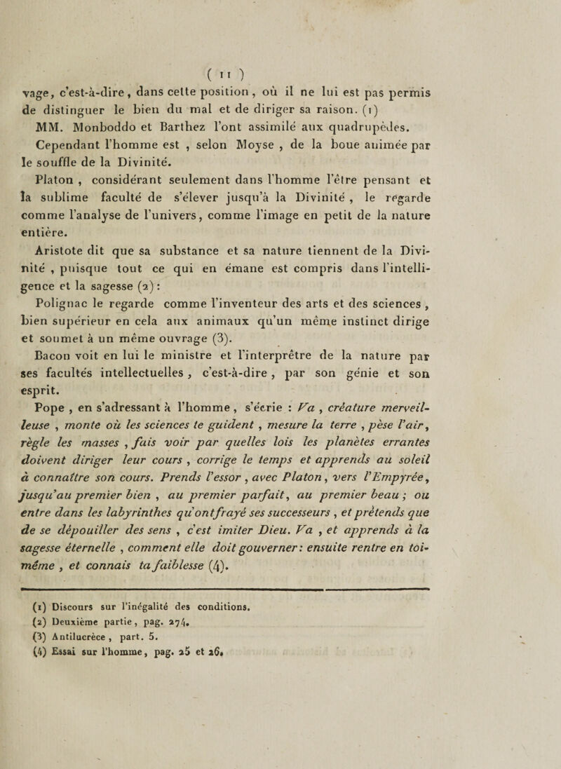 vage, c’est-à-dire, dans cette position, où il ne lui est pas permis de distinguer le bien du mal et de diriger sa raison, (i) MM. Monboddo et Barthez l’ont assimilé aux quadrupèdes. Cependant l’homme est , selon Moyse , de la boue animée par le souffle de la Divinité. Platon , considérant seulement dans l’homme l’être pensant et la sublime faculté de s’élever jusqu’à la Divinité , le regarde comme l’analyse de l’univers, comme l’image en petit de la nature entière. Aristote dit que sa substance et sa nature tiennent de la Divi¬ nité , puisque tout ce qui en émane est compris dans l’intelli¬ gence et la sagesse (2) : Polignac le regarde comme l’inventeur des arts et des sciences , bien supérieur en cela aux animaux qu’un même instinct dirige et soumet à un même ouvrage (3). Bacon voit en lui le ministre et l'interprêtre de la nature par ses facultés intellectuelles, c’est-à-dire , par son génie et son esprit. Pope , en s’adressant à l’homme , s’écrie : Va , créature merveil¬ leuse , monte où les sciences te guident , mesure la terre , pèse Vair, règle les masses , fais voir par quelles lois les planètes errantes doivent diriger leur cours , corrige le temps et apprends au soleil à connaître son cours. Prends Vessor , avec Platon, vers VEmpyrée, jusqu au premier bien , au premier parfait, au premier beau ; ou entre dans les labyrinthes qu ont frayé ses successeurs , et prétends que de se dépouiller des sens , cest imiter Dieu. Va , et apprends à la sagesse éternelle , comment elle doit gouverner : ensuite rentre en toi- même y et connais ta faiblesse (4). (1) Discours sur l’inégalité des conditions. (2) Deuxième partie, pag. 274. (3) Antilucrèce , part. 5. (4) Essai sur l’homme, pag. aî» et 26»