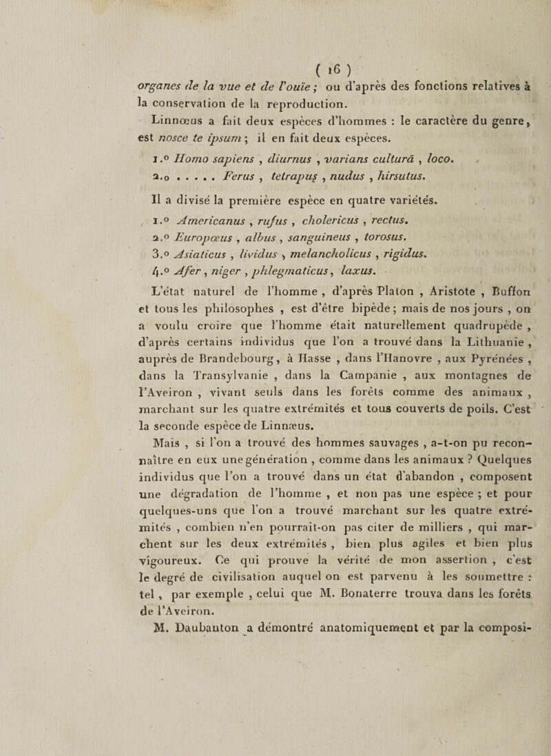 ( &gt;6 ) organes (le la vue et de l'ouïe ; ou d’après des fonctions relatives à la conservation de la reproduction. Linnœus a fait deux espèces d’hommes : le caractère du genre, est nosce te ipsum ; il en fait deux espèces. i.° Homo sapiens , diurnus , varians culturâ , loco. a.o ..... Férus , tetrapus , nudus , hirsutus. Il a divisé la première espèce en quatre variéte's. i.° Americanus , rujus , cholericus , rectus. n.° Europœus , albus , sanguineus , torosus. 3.° Asiaticus , lividus &gt; melancholicus , rigidus. 4*° Afer , niger , phlegmaticus, laxus. L’état naturel de l’homme , d’après Platon , Aristote , Buffon et tous les philosophes , est d’ètre bipède; mais de nos jours , on a voulu croire que l'homme était naturellement quadrupède , d’après certains individus que l’on a trouvé dans la Lithuanie , auprès de Brandebourg, à Hasse , dans l’IIanovre , aux Pyrénées , dans la Transylvanie , dans la Campanie , aux montagnes de î’Aveiron , vivant seuls dans les forêts comme des animaux , marchant sur les quatre extrémités et tons couverts de poils. C’est la seconde espèce de Linnæus. Mais , si l’on a trouvé des hommes sauvages , a-t-on pu recon¬ naître en eux une génération , comme dans les animaux ? Quelques individus que Ton a trouvé dans un état d’abandon , composent une dégradation de l’homme , et non pas une espèce ; et pour quelques-uns que l’on a trouvé marchant sur les quatre extré¬ mités , combien n’en pourrait-on pas citer de milliers , qui mar¬ chent sur les deux extrémités , bien plus agiles et bien plus vigoureux. Ce qui prouve la vérité de mon assertion , c’est le degré de civilisation auquel on est parvenu à les soumettre : tel , par exemple , celui que M. Bonaterre trouva dans les forêts de PAveiron. M. Daubanton a démontré anatomiquement et par la composi-