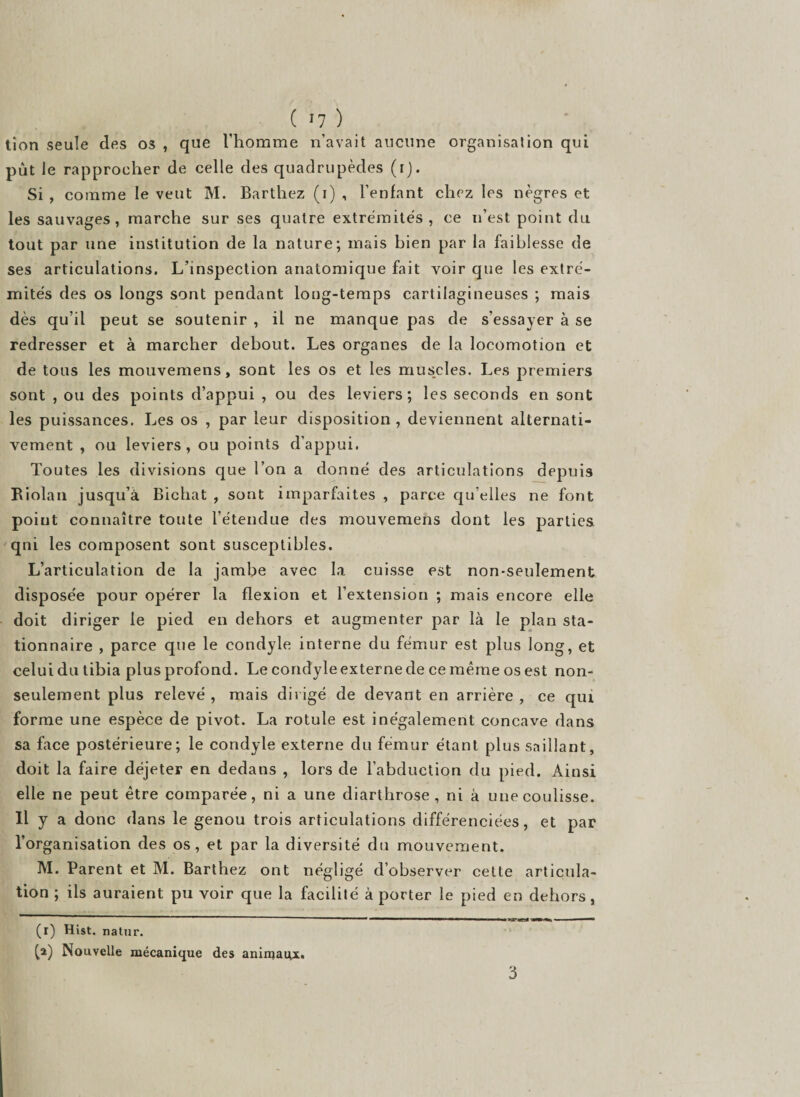 tion seule des os , que l’homme n’avait aucune organisation qui put le rapprocher de celle des quadrupèdes (i). Si , comme le veut M. Barthez (i) , l’enfant chez les nègres et les sauvages, marche sur ses quatre extrémités, ce n’est point du tout par une institution de la nature; mais bien par la faiblesse de ses articulations. L’inspection anatomique fait voir que les extré¬ mités des os longs sont pendant long-temps cartilagineuses ; mais dès qu’il peut se soutenir , il ne manque pas de s’essayer à se redresser et à marcher debout. Les organes de la locomotion et de tous les mouvemens, sont les os et les muscles. Les premiers sont , ou des points d’appui , ou des leviers; les seconds en sont les puissances. Les os , par leur disposition, deviennent alternati¬ vement , ou leviers, ou points d’appui. Toutes les divisions que l’on a donné des articulations depuis Riolan jusqu’à Bichat , sont imparfaites , parce qu’elles ne font poiut connaître toute l’étendue des mouvemens dont les parties qui les composent sont susceptibles. L’articulation de la jambe avec la cuisse est non-seulement disposée pour opérer la flexion et l’extension ; mais encore elle doit diriger le pied en dehors et augmenter par là le plan sta¬ tionnaire , parce que le condyle interne du fémur est plus long, et celui du tibia plus profond. Le condyle externe de ce même os est non- seulement plus relevé , mais dirigé de devant en arrière , ce qui forme une espèce de pivot. La rotule est inégalement concave dans sa face postérieure; le condyle externe du fémur étant plus saillant, doit la faire déjeter en dedans , lors de l’abduction du pied. Ainsi elle ne peut être comparée, ni a une diarthrose , ni à une coulisse. Il y a donc dans le genou trois articulations différenciées, et par l’organisation des os, et par la diversité du mouvement. M. Parent et M. Barthez ont négligé d’observer cette articula¬ tion ; ils auraient pu voir que la facilité à porter le pied en dehors, (r) Hist. natur. (a) Nouvelle mécanique des anirqaux. 3