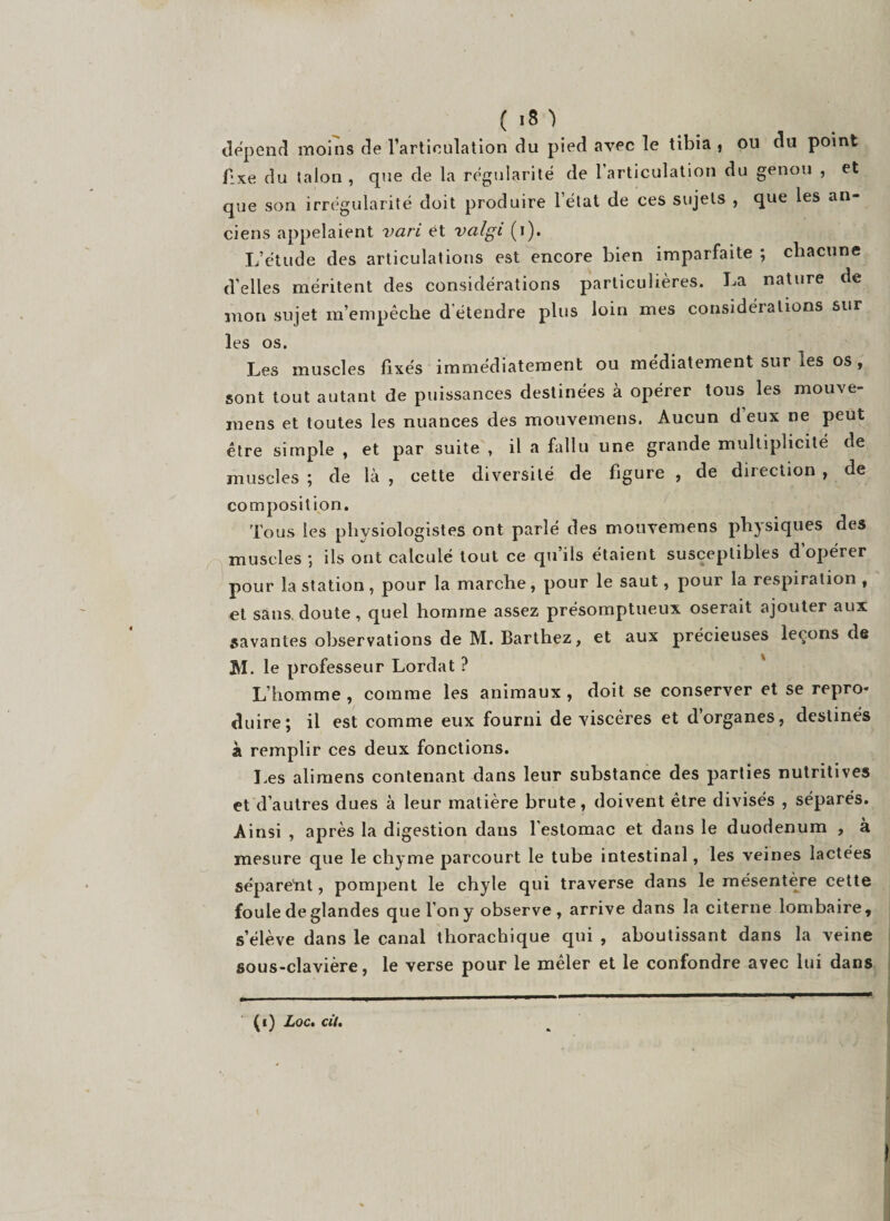dépend moins de l’articulation du pied avec le tibia , ou du point fixe du talon , que de la régularité de l’articulation du genou , et que son irrégularité doit produire l’état de ces sujets , que les an¬ ciens appelaient vari et valgi (i). L’étude des articulations est encore bien imparfaite ; chacune d’elles méritent des considérations particulières. La nature de mon sujet m’empêche d étendre plus loin mes considérations sur les os. Les muscles fixés immédiatement ou médiatement sur les os, sont tout autant de puissances destinées à opérer tous les mouve- mens et toutes les nuances des mouvemens. Aucun d eux ne peut être simple , et par suite , il a fallu une grande multiplicité de muscles ; de là , cette diversité de figure , de direction , de composition. Tous les physiologistes ont parlé des mouvemens physiques des muscles ; ils ont calculé tout ce qu’ils étaient susceptibles d’opérer pour la station, pour la marche, pour le saut, pour la respiration , et sans, doute , quel homme assez présomptueux oserait ajouter aux savantes observations de M. Barthez, et aux précieuses leçons de M. le professeur Lordat ? L’homme , comme les animaux , doit se conserver et se repro¬ duire; il est comme eux fourni de viscères et d organes, destinés à remplir ces deux fonctions. Les alimens contenant dans leur substance des parties nutritives et d’autres dues à leur matière brute, doivent être divisés , séparés. Ainsi , après la digestion dans l’estomac et dans le duodénum , à mesure que le chyme parcourt le tube intestinal, les veines lactées séparetit, pompent le chyle qui traverse dans le mésentère cette foule de glandes que Ion y observe, arrive dans la citerne lombaire, s’élève dans le canal thorachique qui , aboutissant dans la veine sous-clavière, le verse pour le mêler et le confondre avec lui dans (i) Loc. cil.