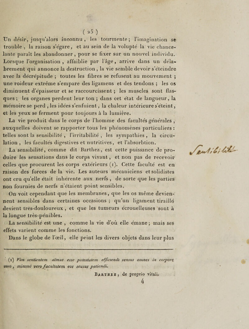 ( »5 ) Un désir, jusqu’alors inconnu, les tourmente; l’imagination se trouble , la raison s’égare, et au sein de la volupté la vie chance¬ lante paraît les abandonner, pour se fixer sur un nouvel individu. Lorsque l’organisation , affaiblie par l’Age, arrive dans un déla¬ brement qui annonce la destruction, la vie semble devoir s’éteindre avec la décrépitude ; toutes les fibres se refusent au mouvement ; une roideur extrême s’empare des ligamens et des tendons ; les os diminuent d’épaisseur et se raccourcissent ; les muscles sont flas¬ ques ; les organes perdent leur ton ; dans cet état de langueur, la mémoire se perd , les idées s’enfuient, la chaleur intérieure s’éteint, et les yeux se ferment pour toujours à la lumière. La vie produit dans le corps de l’homme des facultés générales , auxquelles doivent se rapporter tous les phénomènes particuliers : telles sont la sensibilité , l’irritabilité , les sympathies , la circu¬ lation , les facultés digestives et nutritives, et l’absorbtion. La sensibilité, comme dit Barthez, est cette puissance de pro¬ duire les sensations dans le corps vivant , et non pas de recevoir celles que procurent les corps extérieurs (i). Cette faculté est en raison des forces delà vie. Les auteurs mécaniciens etsolidistes ont cru qu’elle était inhérente aux nerfs , de sorte que les parties non fournies de nerfs n’étaient point sensibles. On voit cependant que les membranes, que les os même devien¬ nent sensibles dans certaines occasions ; qu’un ligament tiraillé devient très-douloureux , et que les tumeurs écrouelleuses sont à la longue très-pénibles. La sensibilité est une , comme la vie d’où elle émane ; mais ses effets varient comme les fonctions. Dans le globe de l’oeil, elle peint les divers objets dans leur plus (i) Vim sentientem aïmus esse potestatem efficiendi sensus ovines in corpor vivo, minime vero facultatem eos seusus patiendi. BàRTBïz, de proprio vitali, 4