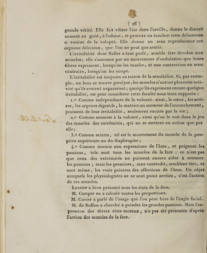 ( &gt;6) grande ve'rite'. Elle fait vibrer l'air dans l’oreille, donne le discer¬ nement au goût, à l’odorat, et procure au toucher cette délicatesse si voisine de la volupté. Elle donne au sens reproducteur cet orgasme délicieux , que l’on ne peut que sentir. L’irritabilité dont Haller a tant parlé , semble être dévolue aux muscles ; elle s’annonce par un mouvement d'ondulation que leurs fibres expriment, lorsqu’on les touche, et une contraction en sens contraire, lorsqu’on les coupe. L’irritabilité est toujours en raison de la sensibilité. Si, par exem¬ ple , un bras se trouve paralysé, les muscles n’auront plus cette acti¬ vité qu’ils avaient auparavant; quoiqu’ils expriment encore quelque irritabilité, on peut considérer cette faculté sous trois rapports : i.° Comme indépendante de la volonté: ainsi, le cœur, les artè¬ res , les organes digestifs , la matrice au moment de l’accouchement f jouissent de leur irritabilité , seulement excitée par la vie ; 2.0 Comme soumise à la volonté , ainsi qu’on le voit dans le jeu des muscles des extrémités, qui ne se mettent en action que par elle ; 3.o Comme mixtes, tel est le mouvement du muscle de la pau¬ pière supérieure ou du diaphragme ; 4.° Comme soumis aux expressions de l’âme , et peignant les passions, tels sont tous les muscles de la face : ce n’est pas que ceux des extrémités ne puissent encore aider à retracer les passions ; mais les premiers , sans contredit, semblent être, et sont même , les vrais peintres des affections de l’âme. Un, objet auxquels les physiologistes ne se sont point arrêtés , c’est l’action de ces muscles. Lavater a bien présenté tous les états de la face. M. Camper en a calculé toutes les proportions. M. Cuvier a parlé de l’usage que l’on peut faire de l’angle facial. M. de Buffon a cherché à peindre les grandes passions. Mais l’ex¬ pression des divers états moraux , n’a pas été présentée d’après l’action des muscles de la face.,