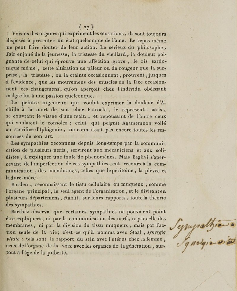 Voisins des organes qui expriment les sensations, ils sont toujours disposés à présenter un état quelconque de l’âme. Le repos même ne peut faire douter de leur action. Le sérieux du philosophe > l’air enjoué de la jeunesse, la tristesse du vieillard , la douleur poi¬ gnante de celui qui éprouve une affection grave , le ris sardo¬ nique même , cette altération de pâleur ou de rougeur que la sur¬ prise , la tristesse , où la crainte occasionnent, prouvent ,jusques à l’évidence , que les mouvemens des muscles de la face occasion¬ nent ces changemens, qu’on aperçoit chez l’individu obéissant malgré lui à une passion quelconque. Le peintre ingénieux qui voulut exprimer la douleur d’A¬ chille à la mort de son cher Patrocle , le représenta assis , se couvrant le visage d’une main , et repoussant de l’autre ceux qui voulaient le consoler ; celui qui peignit Agamemnon voilé au sacrifice d’Iphigénie , ne connaissait pas encore toutes les res¬ sources de son art. Les sympathies reconnues depuis long-temps par la communi¬ cation de plusieurs nerfs , servirent aux mécaniciens et aux soli- distes , à expliquer une foule de phénomènes. Mais Baglivi s’aper¬ cevant de l’imperfection de ces sympathies , eut recours à la com¬ munication , des membranes, telles que le péritoine, la plèvre et la dure-mère. Bordeu , reconnaissant le tissu cellulaire ou muqueux , comme l’organe principal , le seul agent de l’organisation, et le divisant en plusieurs départemens, établit, sur leurs rapports, toute la théorie des sympathies. Barthez observa que certaines sympathies ne pouvaient point être expliquées, ni par la communication des nerfs, ni par celle des membranes , ni par la division du tissu muqueux , mais par l’ac¬ tion seule de la vie ; c’est ce qu’il nomma avec Staal , synergie vitale : tels sont le rapport du sein avec l’utérus chez la femme , ceux de l’organe de la voix avec les organes de la génération s sur¬ tout à l’âge de la puberté. *