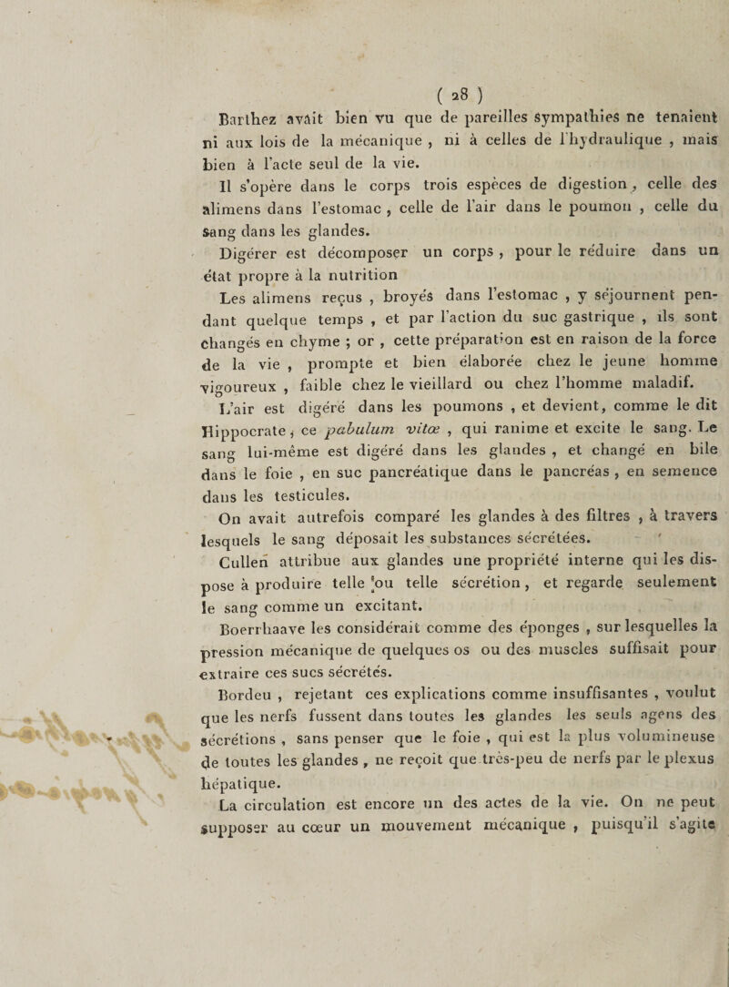 ( *8 ) Barthez avait bien vu que de pareilles sympathies ne tenaient ni aux lois de la mécanique , ni à celles de l'hydraulique , mais bien à l'acte seul de la vie. Il s’opère dans le corps trois espèces de digestion , celle des alimens dans l’estomac , celle de l’air dans le poumon , celle du sang dans les glandes. Di gérer est décomposer un corps , pour le réduire dans un état propre à la nutrition Les alimens reçus , broyés dans l’estomac , y séjournent pen¬ dant quelque temps , et par l’action du suc gastrique , ils sont changés en chyme ; or , cette préparation est en raison de la force de la vie , prompte et bien élaborée chez le jeune homme vigoureux , faible chez le vieillard ou chez l’homme maladif. L’air est digéré dans les poumons , et devient, comme le dit Hippocrate * ce pabulum vitœ , qui ranime et excite le sang. Le sang lui-même est digéré dans les glandes , et changé en bile dans le foie , en suc pancréatique dans le pancréas , en semence dans les testicules. On avait autrefois comparé les glandes à des filtres , à travers lesquels le sang déposait les substances sécrétées. Cullen attribue aux glandes une propriété interne qui les dis¬ pose à produire telle ’ou telle sécrétion, et regarde seulement le sang comme un excitant. Boerrhaave les considérait comme des éponges , sur lesquelles la pression mécanique de quelques os ou des muscles suffisait pour extraire ces sucs sécrétés. Bordeu , rejetant ces explications comme insuffisantes , voulut que les nerfs fussent dans toutes les glandes les seuls agens des sécrétions , sans penser que le foie , qui est la plus volumineuse de toutes les glandes , ne reçoit que très-peu de nerfs par le plexus hépatique. La circulation est encore un des actes de la vie. On ne peut supposer au cœur un mouvement mécanique , puisqu il s agite
