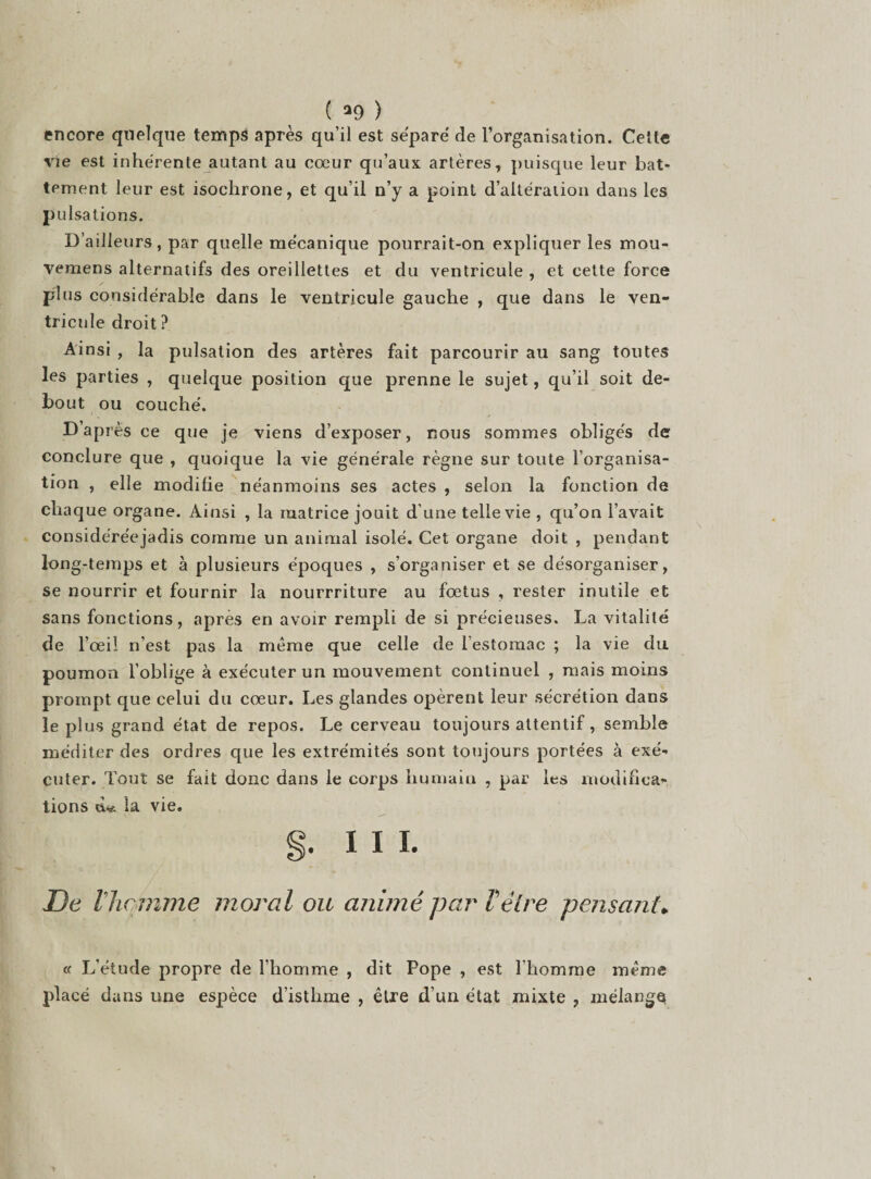 encore quelque temps après qu'il est séparé de l’organisation. Cette vie est inhérente autant au cœur qu’aux artères, puisque leur bat¬ tement leur est isochrone, et qu’il n’y a point d’altération dans les pulsations. D’ailleurs, par quelle mécanique pourrait-on expliquer les mou- vemens alternatifs des oreillettes et du ventricule , et cette force plus considérable dans le ventricule gauche , que dans le ven¬ tricule droit ? Ainsi , la pulsation des artères fait parcourir au sang toutes les parties , quelque position que prenne le sujet, qu’il soit de¬ bout ou couché. D’après ce que je viens d’exposer, nous sommes obligés de conclure que , quoique la vie générale règne sur toute l’organisa¬ tion , elle modifie néanmoins ses actes , selon la fonction de chaque organe. Ainsi , la matrice jouit d’une telle vie , qu’on l’avait considéréejadis comme un animal isolé. Cet organe doit , pendant long-temps et à plusieurs époques , s’organiser et se désorganiser, se nourrir et fournir la nourrriture au fœtus , rester inutile et sans fonctions, apres en avoir rempli de si précieuses. La vitalité de l’œil n’est pas la même que celle de l’estomac ; la vie du poumon l’oblige à exécuter un mouvement continuel , mais moins prompt que celui du cœur. Les glandes opèrent leur sécrétion dans le plus grand état de repos. Le cerveau toujours attentif, semble méditer des ordres que les extrémités sont toujours portées à exé¬ cuter. Tout se fait donc dans le corps humain , par les modifica¬ tions chs la vie. §. III. De l’homme moral ou animé par l’être pensant. u L’étude propre de l’homme , dit Pope , est l’homme même placé dans une espèce d’istlime , être d’un état mixte , mélange