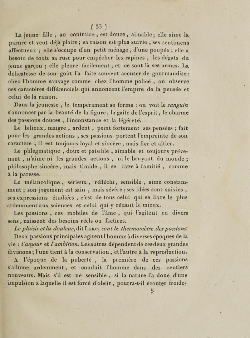 La jeune fille , au contraire , est douce , aimable; elle aime la parure et veut déjà plaire ; sa raison est plus suivie , ses sentimens affectueux ; elle s’occupe d’un petit ménage , d’une poupée ; elle a besoin de toute sa ruse pour empêcher les rapines , les dégâts du jeune garçon ; elle pleure facilement , et ce sont là ses armes. La délicatesse de son goût l’a faite souvent accuser de gourmandise: chez l’homme sauvage comme chez l’homme policé , on observe ces caractères différenciels qui annoncent l’empire de la pensée et celui de la raison. Dans la jeunesse , le tempérament se forme : on voit le sanguin s’annoncer par la beauté de la figure, la gaîté de l’esprit, le charme des passions douces , l’inconstance et la légéreté. Le bilieux, maigre , ardent , peint fortement ses pensées ; fait pour les grandes actions , ses passions portent l’empreinte de son caractère ; il est toujours loyal et sincère , mais fier et altier. Le phlegmatique , doux et paisible , aimable et toujours préve¬ nant , n’aime ni les grandes actions , ni le bruyant du monde ; philosophe sincère, mais timide , il se livre à l’amitié , comme à la paresse. Le mélancolique , sérieux , réfléchi, sensible , aime constam¬ ment ; son jugement est sain , mais sévère ;ses idées sont suivies , ses expressions étudiées , c’est de tous celui qui se livre le plus ardemment aux sciences et celui qui y réussit le mieux. Les passions , ces mobiles de l’âme , qui l’agitent en divers sens, naissent des besoins réels ou factices. Le plaisir et la douleur, dit Loxe, sont le thermomètre des passions. Deux passions principales agitent l’homme à diverses époques de la vie : l’amour et Vambition, Lesautres dépendent de cesdeux grandes divisions ; l’une tient à la conservation , et l’autre à la reproduction,. A l’époque de la puberté , la première de ces passions s’allume ardemment, et conduit l’homme dans des sentiers nouveaux. Mais s’il est né sensible , si la nature l’a doué d’une impulsion à laquelle il est forcé d’obéir , pourra-t-il écouter froide* 5