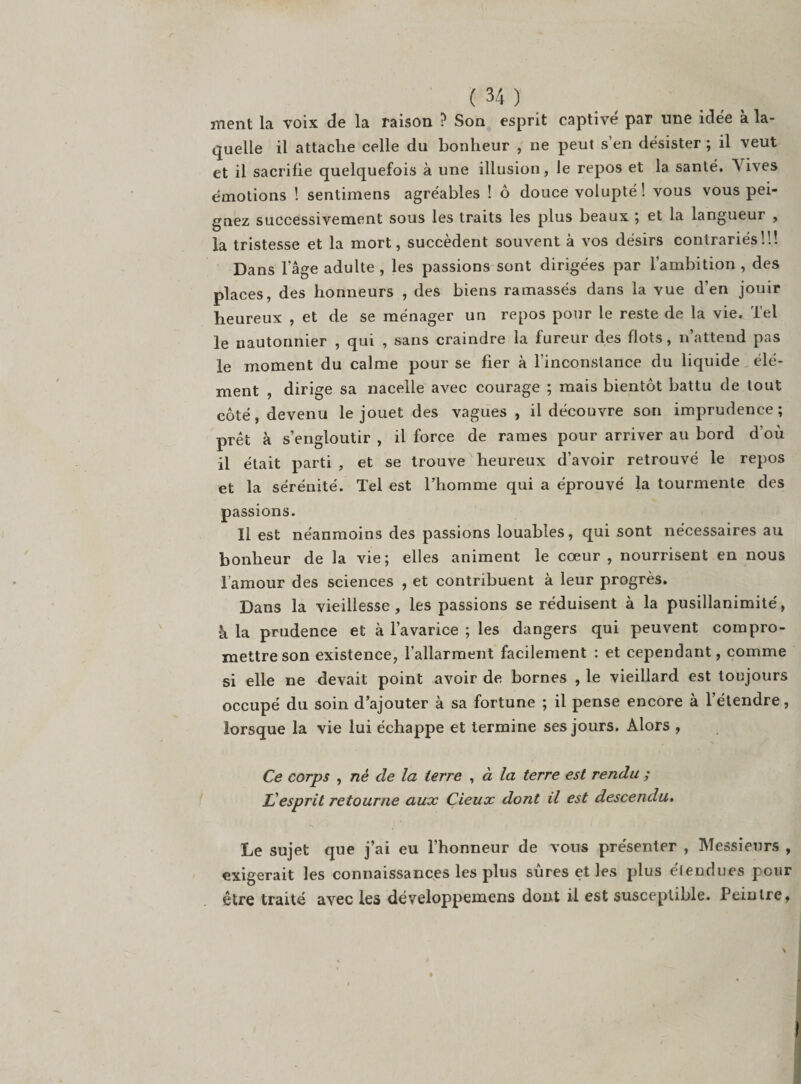 ment la voix de la raison ? Son esprit captivé par une idée à la¬ quelle il attache celle du bonheur , ne peut s’en désister ; il veut et il sacrifie quelquefois à une illusion, le repos et la santé. \ ives émotions ! sentimens agréables ! ô douce volupté ! vous vous pei¬ gnez successivement sous les traits les plus beaux ; et la langueur , la tristesse et la mort, succèdent souvent à vos désirs contrariés!!! Dans l’âge adulte , les passions sont dirigées par l’ambition , des places, des honneurs , des biens ramassés dans la vue d’en jouir heureux , et de se ménager un repos pour le reste de la vie. Tel le nautonnier , qui , sans craindre la fureur des flots, n attend pas le moment du calme pour se fier à l’inconstance du liquide élé¬ ment , dirige sa nacelle avec courage ; mais bientôt battu de tout côté, devenu le jouet des vagues , il découvre son imprudence; prêt à s’engloutir , il force de rames pour arriver au bord d’où il était parti , et se trouve heureux d’avoir retrouvé le repos et la sérénité. Tel est l’homme qui a éprouvé la tourmente des passions. Il est néanmoins des passions louables, qui sont nécessaires au bonheur de la vie; elles animent le cœur, nourrisent en nous Tamour des sciences , et contribuent à leur progrès. Dans la vieillesse, les passions se réduisent à la pusillanimité, à la prudence et à l’avarice ; les dangers qui peuvent compro¬ mettre son existence, l’allarment facilement : et cependant, comme si elle ne devait point avoir de bornes , le vieillard est toujours occupé du soin d’ajouter à sa fortune ; il pense encore à l’étendre, lorsque la vie lui échappe et termine ses jours. Alors , Ce corps , nè de la terre , à la terre est rendu ; U esprit retourne aux Çieux dont il est descendu. Le sujet que j’ai eu l’honneur de vous présenter , Messieurs , exigerait les connaissances les plus sûres et les plus éleudues pour être traité avec les développemens dont il est susceptible. Peintre, \