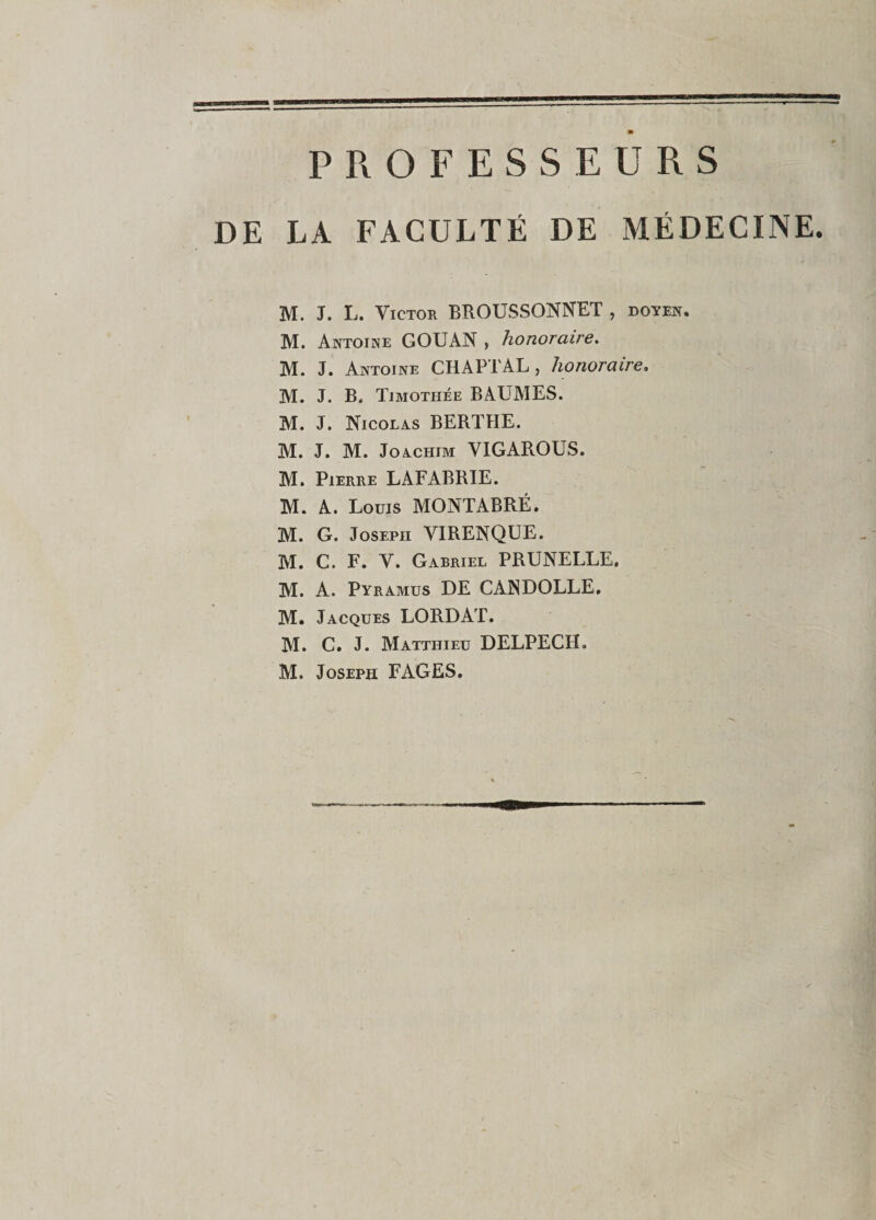 PROFESSEURS DE LA FACULTÉ DE MÉDECINE. M. J. L. Victor BROUSSONNET , doyen. M. Antoine GOUAN , honoraire. M. J. Antoine CHAPTAL , honoraire. M. J. B. Timothée BAUMES. M. J. Nicolas BERTHE. M. J. M. Joachim VIGAROUS. M. Pierre LAFABRIE. M. A. Louis MONTABRÉ. M. G. Joseph VIRENQUE. M. C. F. V. Gabriel PRUNELLE. M. A. Pyramus DE CANDOLLE. M. Jacques LORD AT. M. C. J. Matthieu DELPECH, M. Joseph FAGES.
