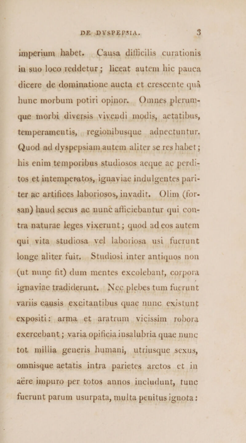 imperium habet. Causa diilicilis curationis iu suo loco reddetur; liceat autem hic pauca dicere de dominatione aucta et crescente (pia liunc morbum potiri opinor. Omnes plerum- (|ue morbi diversis vivendi modis, aetatibus, temperamentis, regionibusciue adnectuntur. Quod ad dyspepsiain^autem aliter se res habet; his enim.temporibus studiosos aecjue ac perdi¬ tos e.t intemper-atos, ignaviae indulgentes pari¬ ter ac artilices laboriosos, invadit. Olim (for¬ san) haud secus ac nunc atheiebantur (]ui con¬ tra naturae leges vixerunt; quod ad eos autem qui vita studiosa vel laboiiosa usi fuerunt longe aliter fuir. Studiosi inter anticpios non (ut nunc fit) dum mentes excolebant, corpora 4 ignaviae tradiderunt. Nec:j)lebes tum fuerunt variis causis excitantibus quae nunc existunt expositi: arnia et aratrum vicissim robora exercebant; varia opificia insalubria quae nunc tot millia generis Immani, utriusque sexus, omnisque aetatis intra parietes arctos et in aere impuro per totos annos includunt, tunc fuerunt parum usurpata, multa penitus ignota: