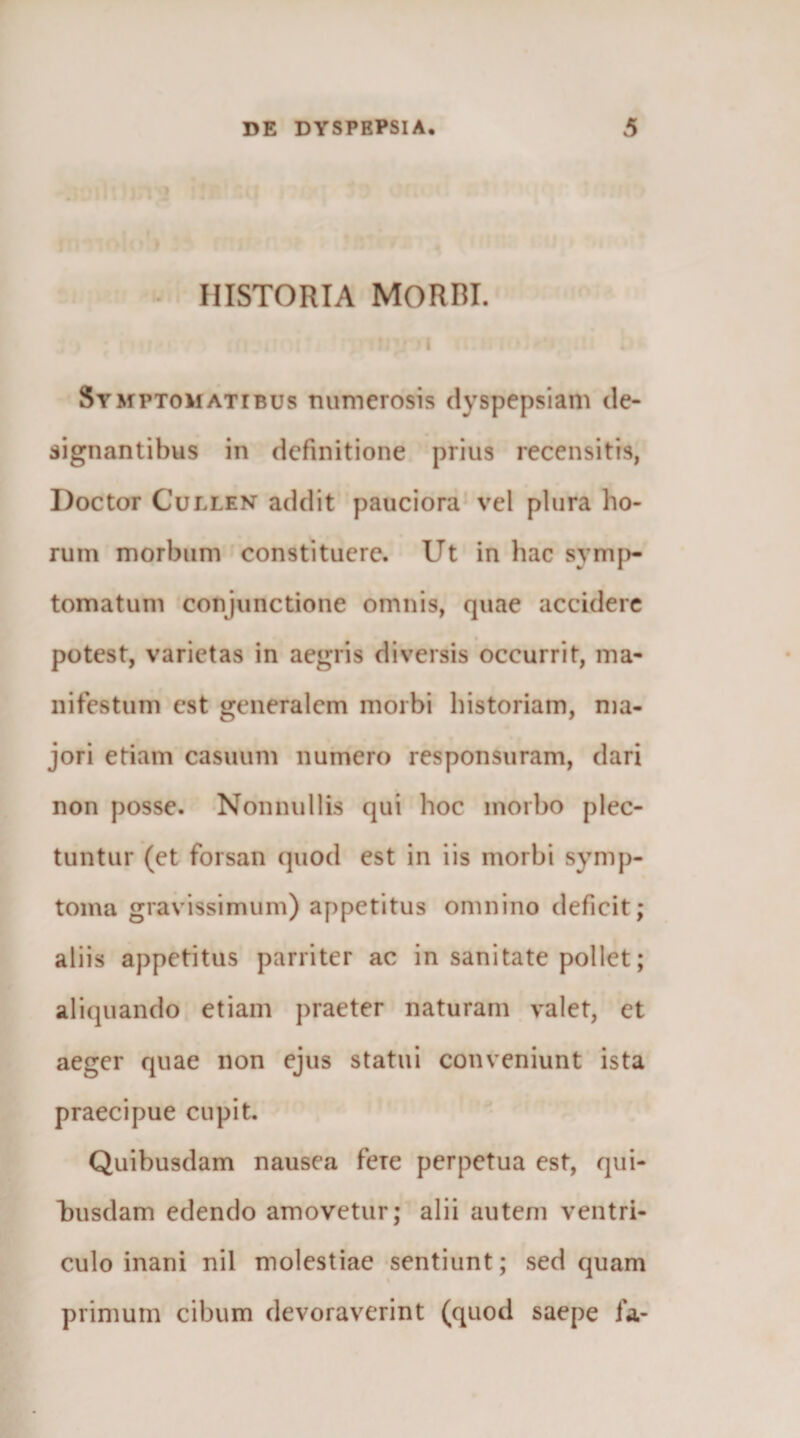 &gt; • HISTORIA MORBI. i Symptomatibus numerosis dyspepsiam de¬ signantibus in definitione prius recensitis, Doctor CuLLENT addit pauciora* vel plura ho¬ rum morbum constituere. Ut in hac symp¬ tomatum conjunctione omnis, quae accidere potest, varietas in aegris diversis occurrit, ma¬ nifestum est generalem morbi historiam, ma¬ jori etiam casuum numero responsuram, dari non posse. -Nonnullis qui hoc morbo plec¬ tuntur (et forsan quod est in iis morbi symp¬ toma gravissimum) appetitus omnino deficit; aliis appetitus parriter ac in sanitate pollet; aliquando etiam praeter naturam. valet, et aeger quae non ejus statui conveniunt ista praecipue cupit. Quibusdam nausea fere perpetua est, qui¬ busdam edendo amovetur; alii autem ventri¬ culo inani nil molestiae sentiunt; sed quam primum cibum devoraverint (quod saepe fa-