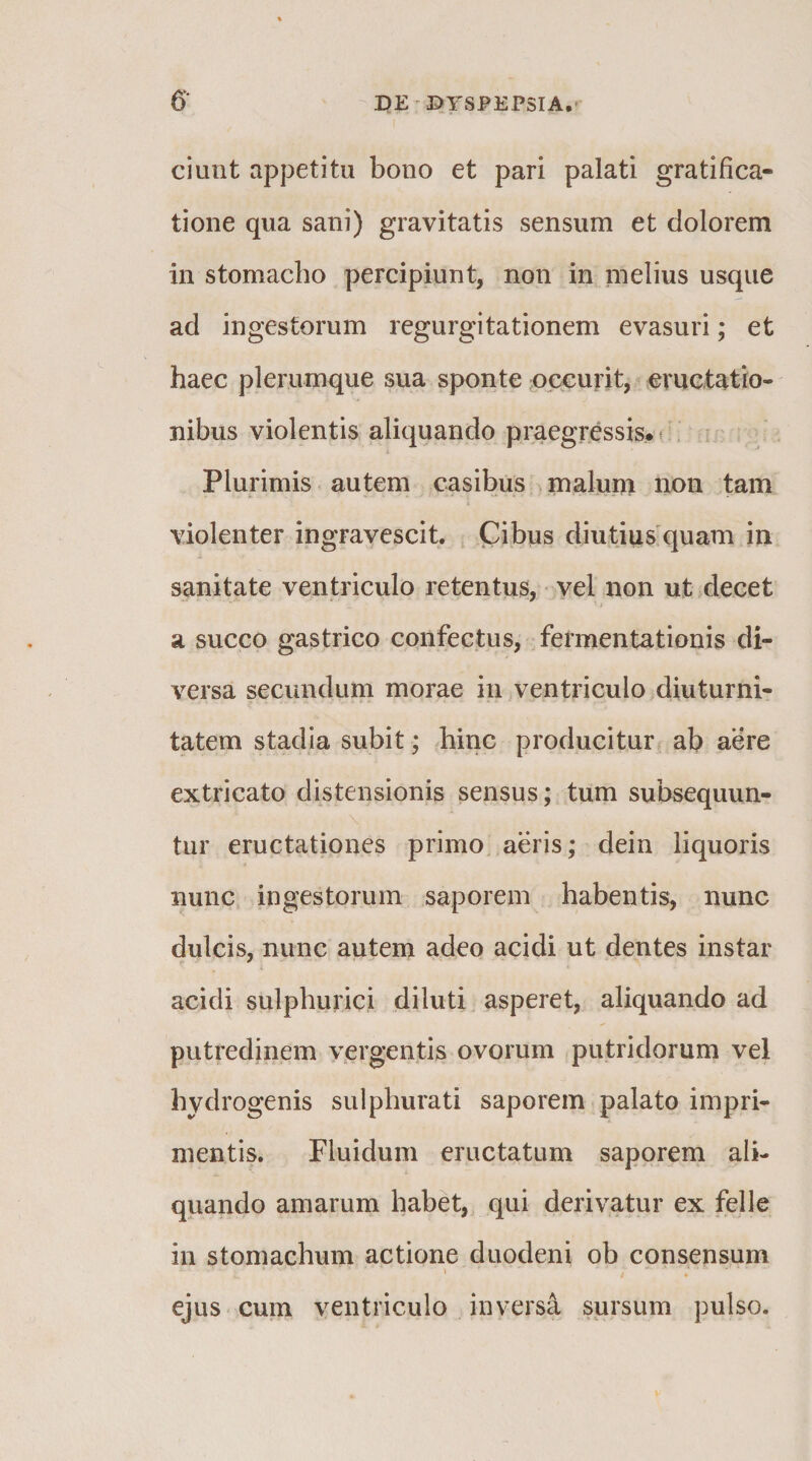 ciunt appetitu bono et pari palati gratifica¬ tione qua sani) gravitatis sensum et dolorem in stomacho percipiunt, non in nielius usque ad ingestorum regurgitationem evasuri; et haec plerumque sua sponte pccurit, eructatio¬ nibus violentis aliquando pmegressis* * . Plurimis autem casibus malum non tam violenter ingravescit. Cibus diutius'quam in sanitate ventriculo retentus, vel non ut decet a succo gastrico confectus, fermentationis di¬ versa secundum morae in ventriculo diuturni¬ tatem stadia subit; hinc producitur ab aere extricato distensionis sensus; tum subsequun¬ tur eructationes primo aeris; dein liquoris nunc ingestorum saporem habentis, nunc dulcis, nunc autem adeo acidi ut dentes instar acidi sulphurici diluti asperet, aliquando ad putredinem vergentis ovorum sputridorum vel hydrogenis sulphurati saporem palato impri¬ mentis. Fluidum eructatum saporem ali¬ quando amarum habet, qui derivatur ex felle in stomachum actione duodeni ob consensum \ * ejus cum ventriculo inversa sursum pulso.