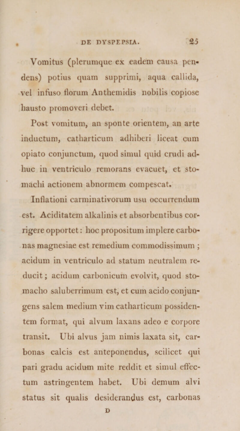 Vomitus (plerumque ex eadem causa pen« dens) potius quam supprimi, aqua callida, vel intuso tlorum Anthemidis nobilis copiose hausto promoveri debet. Post vomitum, an sponte orientem, an arte inductum, catharticum adhiberi liceat cum opiato conjunctum, (juod simul (^uid crudi ad¬ huc in ventriculo remorans evacuet, et sto¬ machi actionem abnormem compescat. Inflationi carminativoium usu occurrendum est. Aciditatem alkalinis et absorbentibus cor¬ rigere opportet: hoc propositum implere carbo- .nas magnesiae est remedium commodissimum ; acidum in ventriculo ad statum neutralem re¬ ducit ; acidum carbonicum evolvit, quod sto¬ macho saluberrimum est, et cum acido conjun¬ gens salem medium vim catharticum possiden¬ tem format, qui alvum laxans adeo e corpore transit. Ubi alvus jam nimis laxata sit, car- bonas calcis est anteponendus, scilicet qui pari gradu acidum mite reddit et simul effec¬ tum astringentem habet. Ubi demum alvi status sit qualis desiderandus est, carbonas D