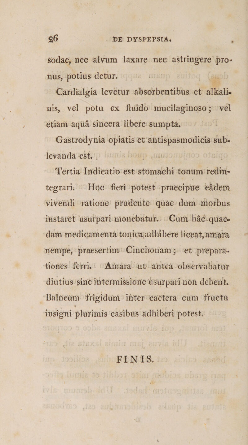 sodae, nec alvum laxare nec astringere pro¬ nus, potius detiir. Cardialgia levetur absorbentibus et alkali- nis, vel potu ex fluido mucilaginoso; vel etiam aqua sincera libere sumpta. Gastrodynia opiatis et antispasmodicis sub¬ levanda est. ^ ‘ Tertia Indicatio est stomachi tonum rediu' tegrari. Hoc fieri potest praecipue eadem vivendi ratione prudente quae dum morbus instaret usurpari monebatur. Cum hac quae¬ dam medicamenta tonica adhibere liceat, amara nempe, praesertim Cinchonam; et prepara- tiones ferri. Amara ut antea observabatur diutius sine intermissione usurpari non debent. Balneum frigidum inter Caetera cum fructu insigni plurimis casibus adhiberi potest. FINIS.