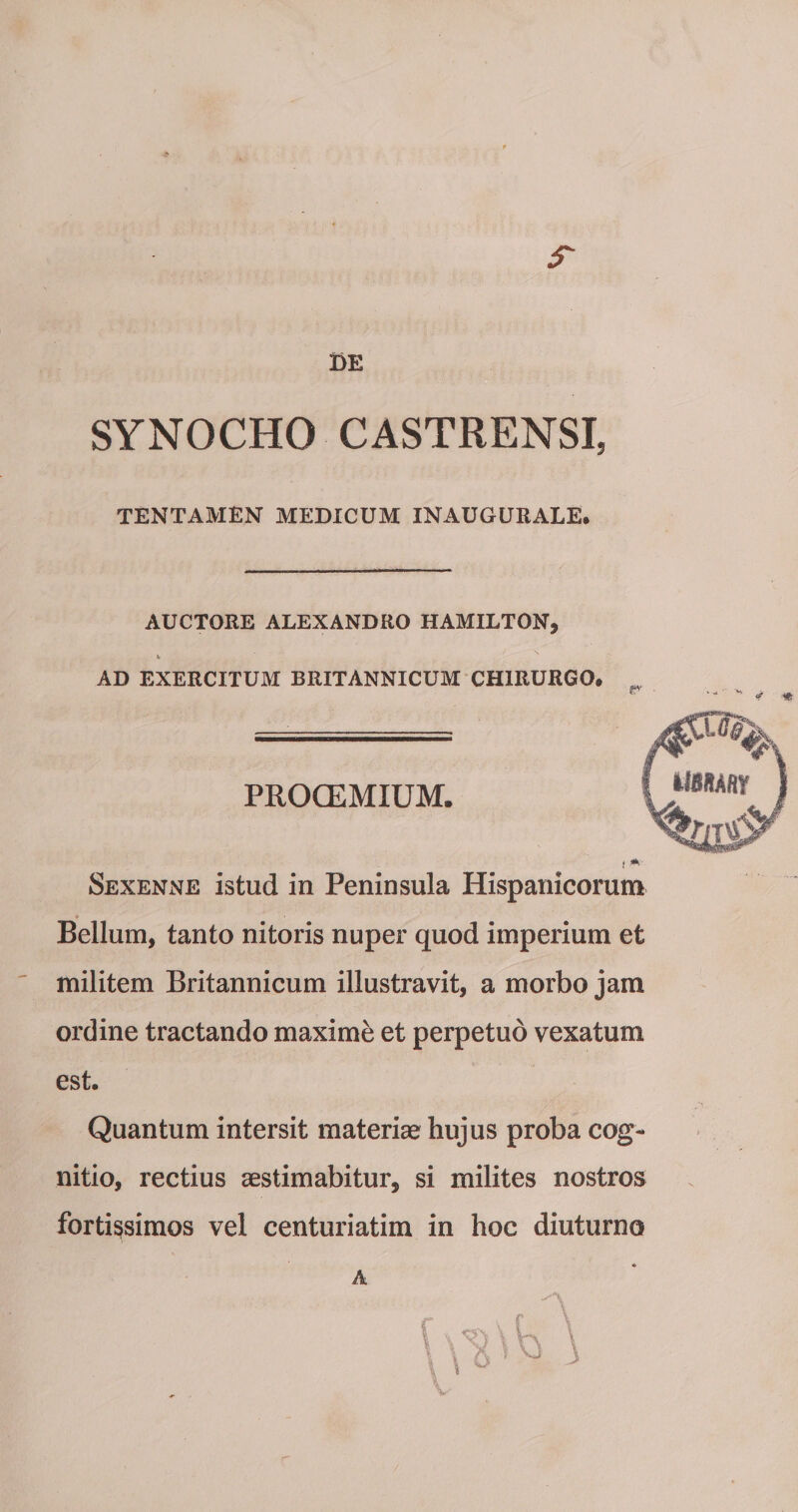r de SYNOCHO CASTRENSI, TENTAMEN MEDICUM INAUGURALE* AUCTORE ALEXANDRO HAMILTON, i&gt; AD EXERCITUM BRITANNICUM CHIRURGO* Sexenne istud in Peninsula Hispanicorum Bellum, tanto nitoris nuper quod imperium et militem Britannicum illustravit, a morbo jam ordine tractando maxime et perpetuo vexatum est. Quantum intersit materiae hujus proba cog¬ nitio, rectius aestimabitur, si milites nostros fortissimos vel centuriatim in hoc diuturno A