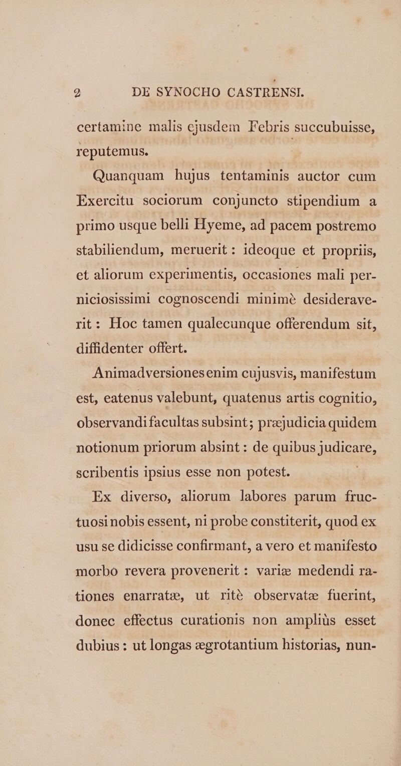 certamine malis ejusdem Febris succubuisse, reputemus. Quanquam hujus tentaminis auctor cum Exercitu sociorum conjuncto stipendium a primo usque belli Hyeme, ad pacem postremo stabiliendum, meruerit: ideoque et propriis, et aliorum experimentis, occasiones mali per¬ niciosissimi cognoscendi minime desiderave¬ rit : Hoc tamen qualecunque offerendum sit, diffidenter offert. Animadversiones enim cujusvis, manifestum est, eatenus valebunt, quatenus artis cognitio, observandi facultas subsint; praejudicia quidem notionum priorum absint: de quibus judicare, scribentis ipsius esse non potest. Ex diverso, aliorum labores parum fruc¬ tuosi nobis essent, ni probe constiterit, quod ex usu se didicisse confirmant, a vero et manifesto morbo revera provenerit: variae medendi ra¬ tiones enarratae, ut rite observatae fuerint, donec effectus curationis non amplius esset dubius: ut longas aegrotantium historias, nun-