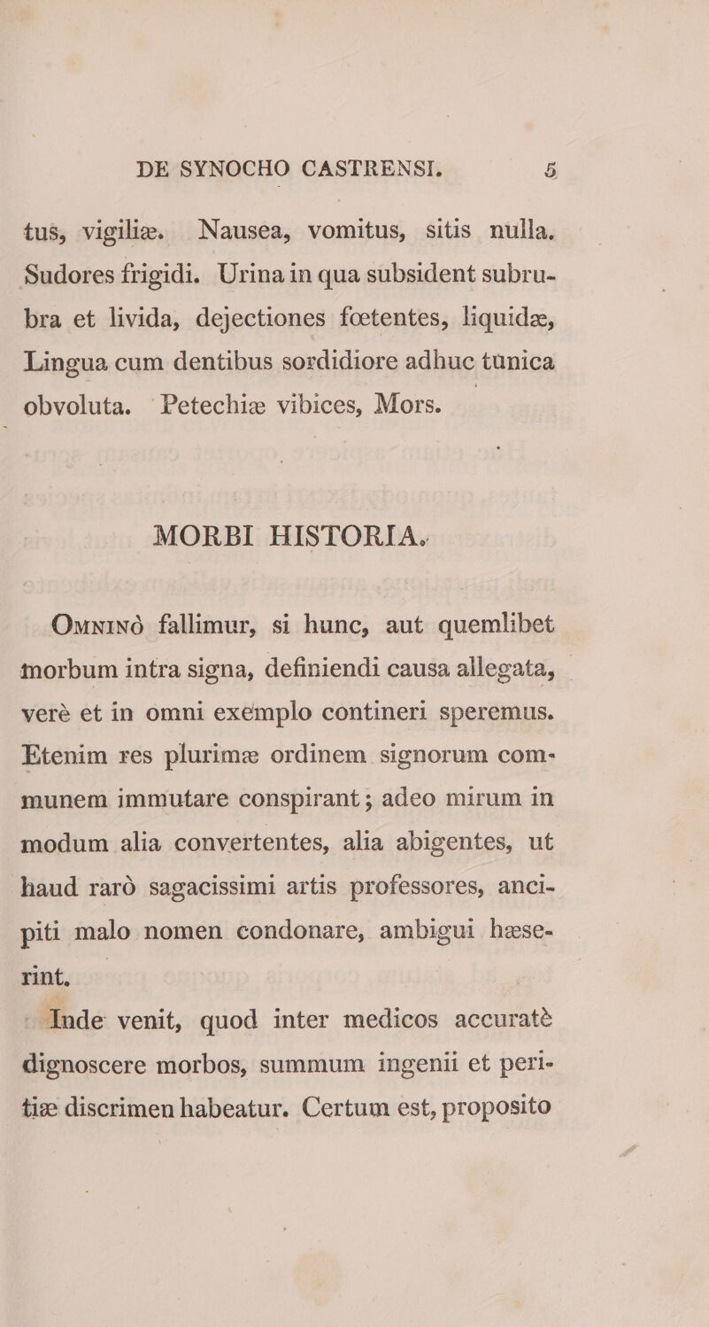 tus, vigilias. Nausea, vomitus, sitis nulla. Sudores frigidi. Urina in qua subsident subru¬ bra et livida, dejectiones foetentes, liquidae, Lingua cum dentibus sordidiore adhuc tunica 4 obvoluta. Fetechiae vibices, Mors. MORBI HISTORIA. Omnino fallimur, si hunc, aut quemlibet morbum intra signa, definiendi causa allegata, vere et in omni exemplo contineri speremus. Etenim res plurimae ordinem signorum com¬ munem immutare conspirant; adeo mirum in modum alia convertentes, alia abigentes, ut haud raro sagacissimi artis professores, anci- piti malo nomen condonare, ambigui haese¬ rint. Inde venit, quod inter medicos accurati dignoscere morbos, summum ingenii et peri¬ tiae discrimen habeatur. Certum est, proposito