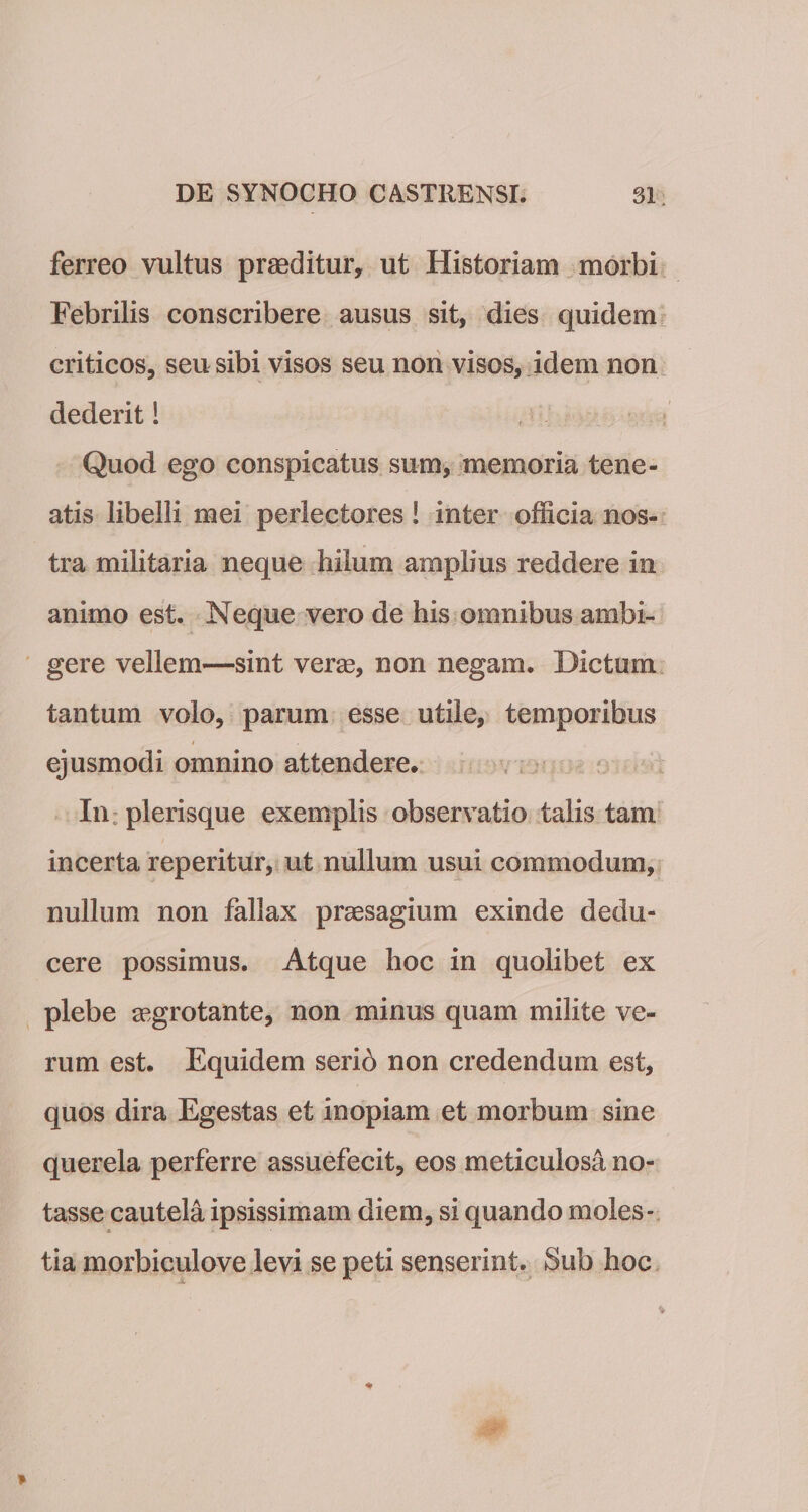 ferreo vultus prmditur, ut Historiam morbi Febrilis conscribere ausus sit, dies quidem criticos, seu sibi visos seu non visos, idem non dederit! Quod ego conspicatus sum, memoria tene¬ atis libelli mei perlectores! inter officia nos¬ tra militaria neque hilum amplius reddere in animo est. Neque vero de his omnibus ambi¬ gere vellem—sint veras, non negarn. Dictum tantum volo, parum esse utile, temporibus t ejusmodi omnino attendere* In plerisque exemplis observatio talis tam incerta reperitur, ut nullum usui commodum, nullum non fallax praesagium exinde dedu¬ cere possimus. Atque hoc in quolibet ex plebe aegrotante, non minus quam milite ve¬ rum est. Equidem serib non credendum est, quos dira Egestas et inopiam et morbum sine querela perferre assuefecit, eos meticulosa no¬ tasse cautela ipsissimam diem, si quando moles¬ tia morbiculove levi se peti senserint. Sub hoc