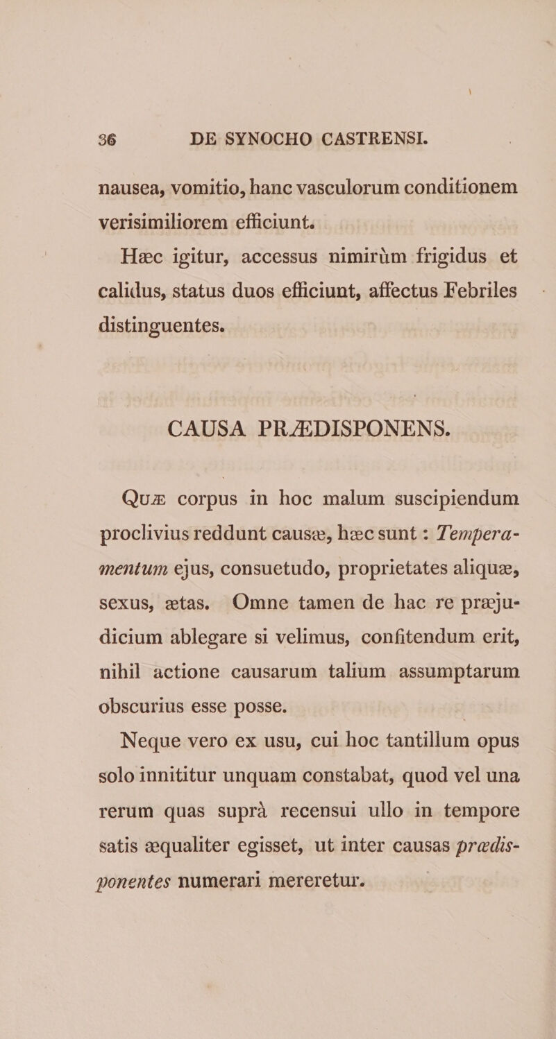 nausea, vomitio, hanc vasculorum conditionem verisimiliorem efficiunt. Haec igitur, accessus nimirum frigidus et calidus, status duos efficiunt, affectus Febriles distinguentes. CAUSA PR^DISPONENS. Quje corpus in hoc malum suscipiendum proclivius reddunt causie, haec sunt: Tempera¬ mentum ejus, consuetudo, proprietates aliquae, sexus, aetas. Omne tamen de hac re praeju¬ dicium ablegare si velimus, confitendum erit, nihil actione causarum talium assumptarum obscurius esse posse. Neque vero ex usu, cui hoc tantillum opus solo innititur unquam constabat, quod vel una rerum quas supra recensui ullo in tempore satis aequaliter egisset, ut inter causas prcedis- ponentes numerari mereretur.