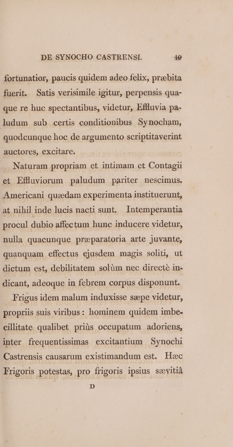 fortunatior, paucis quidem adeo felix, praebita fuerit. Satis verisimile igitur, perpensis qua¬ que re huc spectantibus, videtur. Effluvia pa¬ ludum sub certis conditionibus Synocham, quodcunque hoc de argumento scriptitaverint auctores, excitare. Naturam propriam et intimam et Contagii et Effluviorum paludum pariter nescimus. Americani quaedam experimenta instituerunt, at nihil inde lucis nacti sunt. Intemperantia procul dubio affectum hunc inducere videtur, nulla quacunque praeparatoria arte juvante, quanquam effectus ejusdem magis soliti, ut dictum est, debilitatem solum nec directi in¬ dicant, adeoque in febrem corpus disponunt. Frigus idem malum induxisse saepe videtur, propriis suis viribus : hominem quidem imbe¬ cillitate qualibet prius occupatum adoriens, inter frequentissimas excitantium Synochi Castrensis causarum existimandum est. tfec Frigoris potestas, pro frigoris ipsius saevitia D